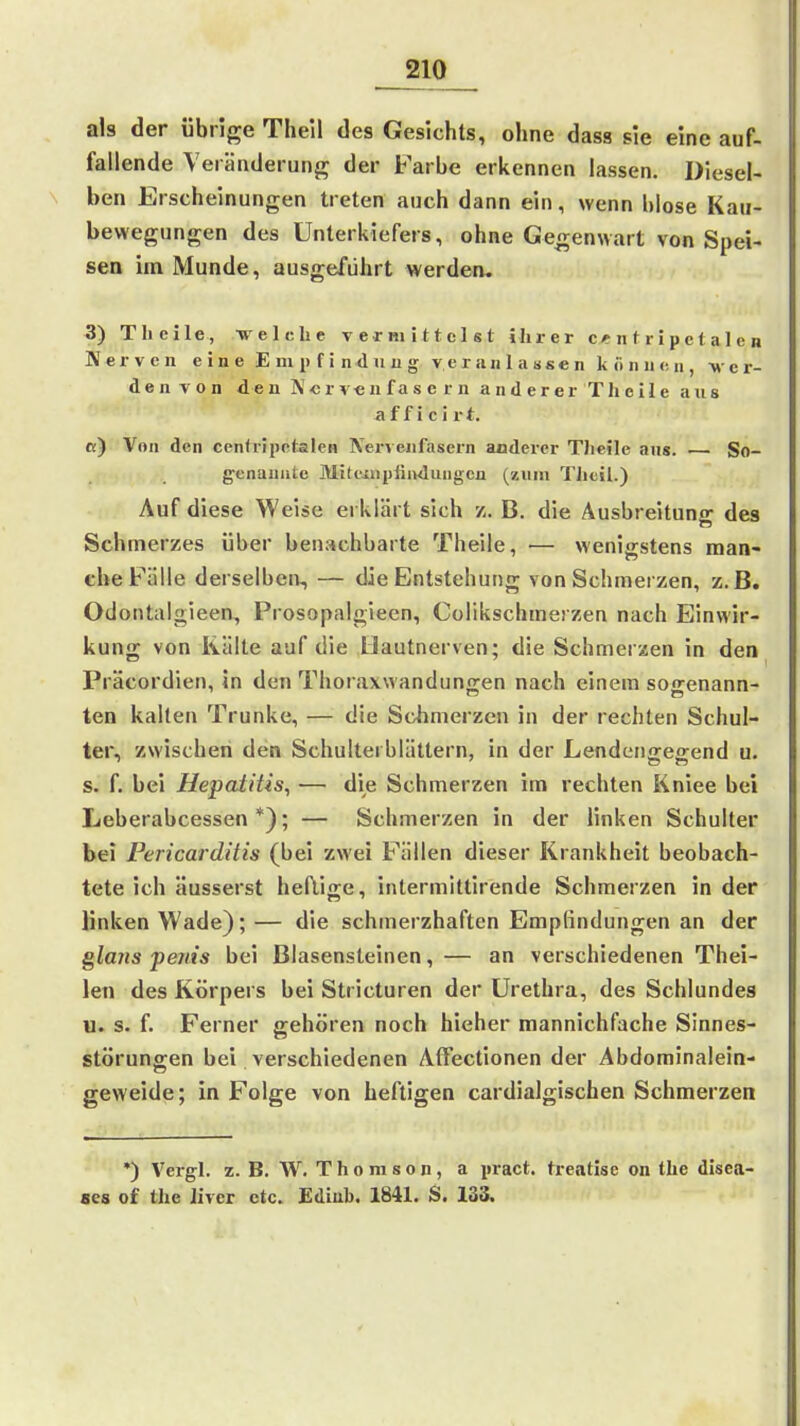 als der übrige Thell des Gesichts, ohne dass sie eine auf- fallende Veränderung der Farbe erkennen lassen. Diesel- ben Erscheinungen treten auch dann ein, wenn blose Kau- bewegungen des Unterkiefers, ohne Gegenwart von Spei- sen im Munde, ausgeführt werden. 3) Theile, welche vermittelst ihrer c«ntripetalen Nerven eine Empfindung v e r a ii 1 a s s e n können, v e r- de n V 0 n de n ]\ c r v« n f a s e r n a n d e r er Th e i 1 e aus a f f i c i r t. ß) Von den cenhipetalcn Nervenfasern anderer Tlieile ans. — So- genannte Mik'iiipfindungcn (znni Theil.) Auf diese Weise erklärt sich z. B. die Ausbreitung des Schmerzes über benachbarte Theile, — wenigstens man- che Fälle derselben, — die Entstehung von Schmerzen, z.B. Odontiilgieen, Prosopalgieen, Colikschmerzen nach Einwir- kung von Kälte auf die Hautnerven; die Schmerzen in den Präcordien, in den Thoraxwanduno-en nach einem so<renann- ten kalten Trünke, — die Schmerzen in der rechten Schul- ter, zwischen den Schultei blättern, in der Lendeiigegend u. s. f. bei Hepatitis, — die Schmerzen im rechten Kniee bei Leberabcessen*); — Schmerzen in der linken Schulter bei Pericarditis (bei zwei Fällen dieser Krankheit beobach- tete ich äusserst heftige, intermittirende Schmerzen in der linken Wade); — die schmerzhaften Empfindungen an der glaiis penis bei Blasensteinen,— an verschiedenen Thei- len des Körpers bei Stricturen der Urethra, des Schlundes u. s. f. Ferner gehören noch hieher mannichfache Sinnes- störungen bei verschiedenen Affectionen der Abdominalein- geweide; in Folge von heftigen cardialgischen Schmerzen *) Vergl. z. B. W. T h 0 m s 0 n, a pract. treatise on the disea- ses of the livcr etc. Ediub. 1841. S. 133.