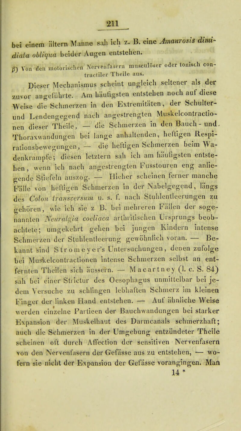 bei einem iiltern Manne sali itli z. B. eine Amaurosis dimi- diata obliqua beider Augen entstehen. ß) Von den motorischen Nervenfasern musculöser oder tonisch con- trac(iler Theile aus. Dieser Mechanismus scheint ungleich seltener als der zuvor angeführte. Am häufigsten entstehen noch auf diese Weise die Schmerzen in den Extremitäten, der Schulter- und Lendengegend nach angestrengten Muskelcontractio- nen dieser Theile, — die Schmerzen in den Bauch - und. Thorawvandungen bei lange anhaltenden, heftigen Respi- ralionsbewegnngcn, — die heftigen Schmerzen beim Wa- denkrampfe; diesen letztern sah ich am häufigsten entste- hen , wenn ich nach angestrengten Fusstouren eng anlie- gende Stiefeln auszog. — Hieher scheinen ferner manche Fälle von heftigen Schmerzen in der Nabelgegend, längs des Cohn traiisversiwi u. s. f. nach Stulilentleerungen zu gehören, wie ich sie z B. bei mehreren Fällen der soge- nannten Neuralgia coeliaca arthritischen Ursprungs beob- achtete; umgekehrt gehen bei jungen Kindern intense Schmerzen der Stuhlentleerung gewöhnlich voran. — Be- kannt ^ind Stromeyer's Untersuchungen, denen zufolge bei Musfkelcontractionen intense Schmerzen selbst an ent- fernten Theilen sich äussern. — Macartney (I. c. S. 84) sah bei einer Strictur des Oesophagus unmittelbar bei je- dem Versuche zu schlingen lebhaften Schmerz im kleinen Fino^er der linken Hand entstehen. — Auf ähnliche Weise werden einzelne Partieen der Bauchwandungen bei starker Expansion der Muskelhaut des Darmcanals schmerzhaft; auch die Schmerzen in der Umgebung entzündeter Theile scheinen oft durch Affection der sensitiven Nervenfasern von den Nervenfasern der Gefässe aus zu entstehen, •— wo- fern sie nicht der Expansion der Gefässe vorangingen. Man 14 *