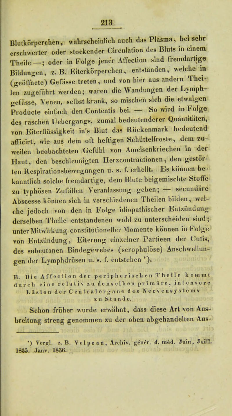 Blutkörperchen, wahrscheinKch auch das Plasma, bei sehr erschwerter oder stockender Circnlation des Bluts in einen» Theile—; oder in Folge jener Afl^ction sind fremdartige Bildungen, z.B. Eilerkörperchen, entstanden, welche in (geötvrete) Gefässe treten, und von hier aus andern Thei- Jen zugeführt werden; waren die Wandungen der Lymph- gefiisse, Venen, selbst krank, so mischen sich die etwaigen Producte einfach den Contentis bei. — So wird in Folge des raschen üebergangs, zumal bedeutenderer Quantitäten, von Eiterflüssigkeit in's Blut das Rückenmark bedeutend afficirt, wie aus dem oft heftigen Schüttelfroste, dem zu- weilen beobachteten Gefühl von Ämeisenkriechen in der Haut, den beschleunigten Herzcontractionen, den gestör- ten Respirationsbewegungen u. s. f. erhellt. Es können be- kanntlich solche fremdartige, dem Blute beigemischte StofTe zu typhösen Zufällen Veranlassung geben; — secundäre Abscesse können sich in verschiedenen Theilen bilden, wel- che jedoch von den in Folge idiopathischer Entzündung derselben Theile entstandenen wohl zu unterscheiden sind; unter Mitwirkung constitutioneller Momente können in Folge von Entzündung, Eiterung einzelner Partieen der Cutis, des subcutanen Bindegewebes (scrophulöse) Anschwellun- gen der Lymphdrüsen u. s. f. entstehen *). B. Die Affection der peripherisch en TheiVe kommt durch eine relativ zu denselben primäre, Intensere Läsion derCentralorgane des Nervensystems zu Stande. Schon früher wurde erwähnt, dass diese Art von Aus- breitung streng genommen zu der oben abgehandelten Aus- •) Vcrgl. z.B. Velpe an, Archiv, gcndr. d. med. Juin, Juill. 1835. Janv. 1830.