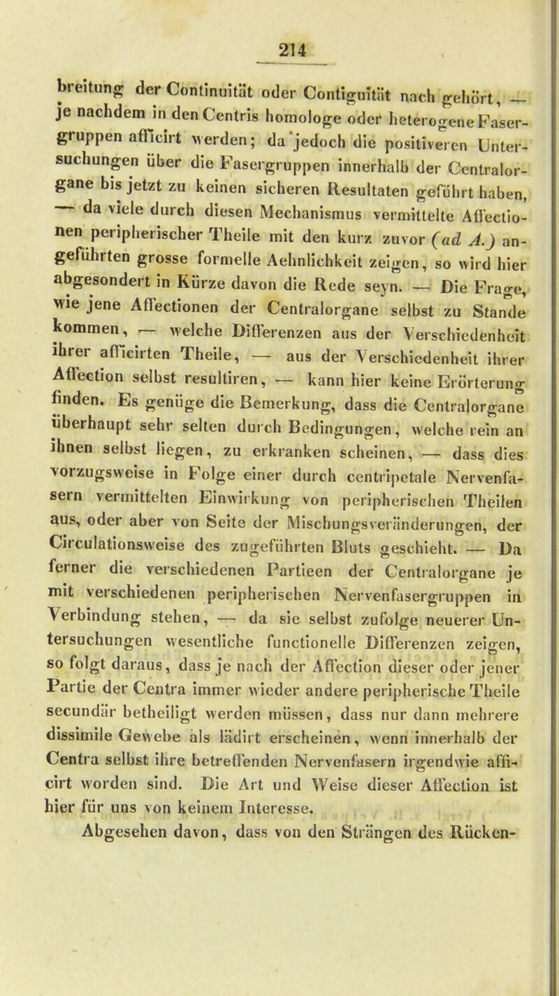 breitung der Continuität oder Contiguität nach gehört, - je nachdem in denCentris homologe oder heterogene Faser- gruppen afficirt Merden; da jedoch die positive'ien Unter- suchungen über die Fasergruppen innerhalb der Ccntralor- gane bis jetzt zu keinen sicheren Resultaten geführt haben, — da viele durch diesen Mechanismus vermittelte Afleclio- nen peripherischer Theiie mit den kurz zuvor (ad A.) an- geführten grosse formelle Aehnlichkeit zeigen, so wird hier abgesondert in Kürze davon die Rede seyn. — Die Frage, Wie jene Aflectionen der Centraiorgane selbst zu Stande kommen, — welche Differenzen aus der Verschiedenheit ihrer afficirten Theiie, — aus der Verschiedenheit ihrer Affection selbst resultiren, — kann hier keine Erörterung finden. Es genüge die Bemerkung, dass die Centraiorgane überhaupt sehr selten durch Bedingungen, welche rein an ihnen selbst liegen, zu erkranken scheinen, — dass dies vorzugsweise in Folge einer durch centripetale Nervenfa- sern vermittelten Einwirkung von peripherischen Theilen aus, oder aber von Seite der Mischungsveränderungen, der Circulationsweise des zügeführten Bluts geschieht. — Da ferner die verschiedenen Partieen der Centraiorgane je mit verschiedenen peripherischen Nervenfasergruppen in Verbindung stehen, — da sie selbst zufolge neuerer Un- tersuchungen wesentliche functionelle Diffei enzen zeigen, so folgt daraus, dass je nach der Affection dieser oder jener Partie der Centra immer wieder andere peripherische Theiie secundär betheiligt werden müssen, dass nur dann mehrere dissimile Gewebe als lädirt erscheinen, wenn innerhalb der Centra selbst ihre betreffenden Nervenfasern irgendwie affi- cirt worden sind. Die Art und Weise dieser Affection ist hier für uns von keinem Interesse. Abgesehen davon, dass von den Strängen des Rücken-