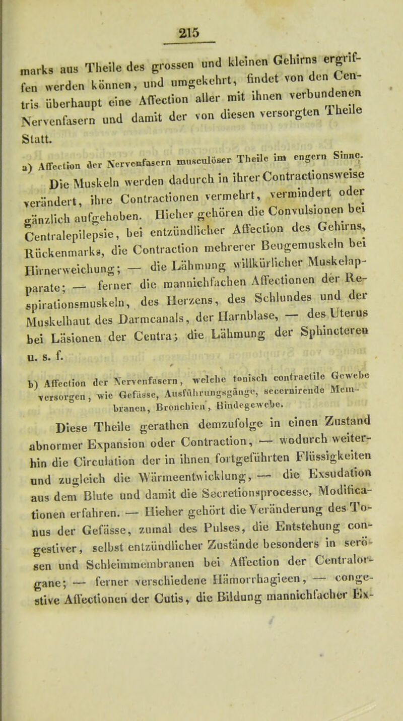 „arks aus Theile des grossen und kleinen Gehirns ergrif- fen werden können, und umgekehrt, findet von den Cen- tris überhaupt eine Afl'ecf.on aller mit ihnen verbundenen Nerventasern und damit der von diesen versorgten Theile Statt. a) AfTectlon üer Nervenfasern musculöser Theile im engern Sinne. Die Muskeln werden dadurch in ihrer Contractionsweise verlindert, ihre Contractionen vermehrt, vermindert oder gänzlich aufgehoben. Dieher gehören die Convuls.onen bei Centraiepilepsie, bei entzündlicher AfFection des Gehirns, Rückenmarks, die Contraction mehrerer Beugemuskeln bei Hirnerweichung; - die Lähmung ^villkürlicher Muskelap- parate- - ferner die mannichfachen Atfectionen der Re- Ipirationsmuskeln, des Herzens, des Schlundes und der Muskelhaut des Darmcanals, der Harnblase, - des Uterus bei Läsionen der Centra; die Lähmung der Sphinctereü u. s. f. Afi-eetion der Nervenfasern, welche tonisch contraetile Gewebe versorgen, wie Gefässe, Atisföhningsgiingc, secernirende Mem- branen, Bronchien, Bindegewebe. Diese Theile gerathen demzufolge in einen Zustand abnormer Expansion oder Contraction, — Wodurch weiter- hin die Circulation der in ihnen fortgeführten Flüssigkeiten und zugleich die Wärmeentwicklung, — die Exsudation aus dem Blute und damit die Secretionsprocesse, Modifica- tionen erfahren. — Hieher gehört die Veränderung des To- nus der Gefässe, zumal des Pulses, die Entstehung con- gestiver, selbst entzündlicher Zustände besonders in serö- sen und Schleimmembranen bei Aftection der Centraler^ gane; — ferner verschiedene Hämorrhagieen, — conge- ative Aflectionen der Cutis, die Bildung mannichfacher Eü-