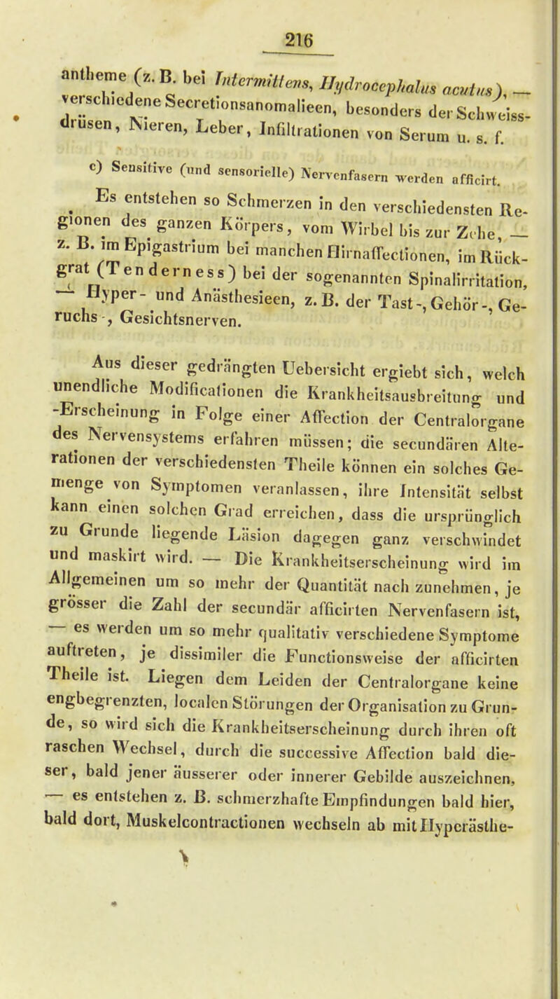 antheme (z.B. bei //^./.«eepÄa?«. «c./^O - verschiedene Sec..tionsano.alieen, besonders derSchW diusen, Nieren, Leber, Innitralionen von Serum u. s. f. c) Sensitive („nd sensorielle) Nervenfasern werden afficirt. ^ Es entstehen so Schmerzen in den verschiedensten Re- gionen des ganzen Körpers, vom Wirbel bis zur Zehe _ z. ß. imEpigastrium bei manchen HirnafTeclionen, im Riick- grat (Ten dem ess) bei der sogenannten Spinalirritalion, ~ «vper- und Anästhesieen, z.B. der Tast-,Gehör-, Ge- ruchs , Gesichtsnerven. Aus dieser gedrängten Uebersicht ergiebt sich, welch unendliche Modificatlonen die Krankheitsausbreituno- „nd -Erscheinung in Folge einer Affection der Centraiorgane des Nervensystems erfahren müssen; die secundHren Alle- rationen der verschiedensten Theile können ein solches Ge- nienge von Symptomen veranlassen, ihre Intensität selbst kann einen solchen Grad erreichen, dass die ursprünglich zu Grunde liegende Läsion dagegen ganz verschwindet und maskirt wird. — Die Krankheitserscheinung wird im Allgemeinen um so mehr der Quantität nach zunehmen, je grösser die Zahl der secundär afficirten Nervenfasern ist, — es werden um so mehr qualitativ verschiedene Symptome auftreten, je dissimiler die Functionsweise der afficirten Theile ist. Liegen dem Leiden der Centraiorgane keine engbegrenzten, localcn Störungen der Organisation zu Grun- de, so wird sich die Krankheitserscheinung durch ihren oft raschen Wechsel, durch die successive AfTection bald die- ser, bald jener äusserer oder innerer Gebilde auszeichnen, — es entstehen z. ß. schmerzhafte Empfindungen bald hier, bald dort, Muskelcontractionen wechseln ab milllypcrästhe-