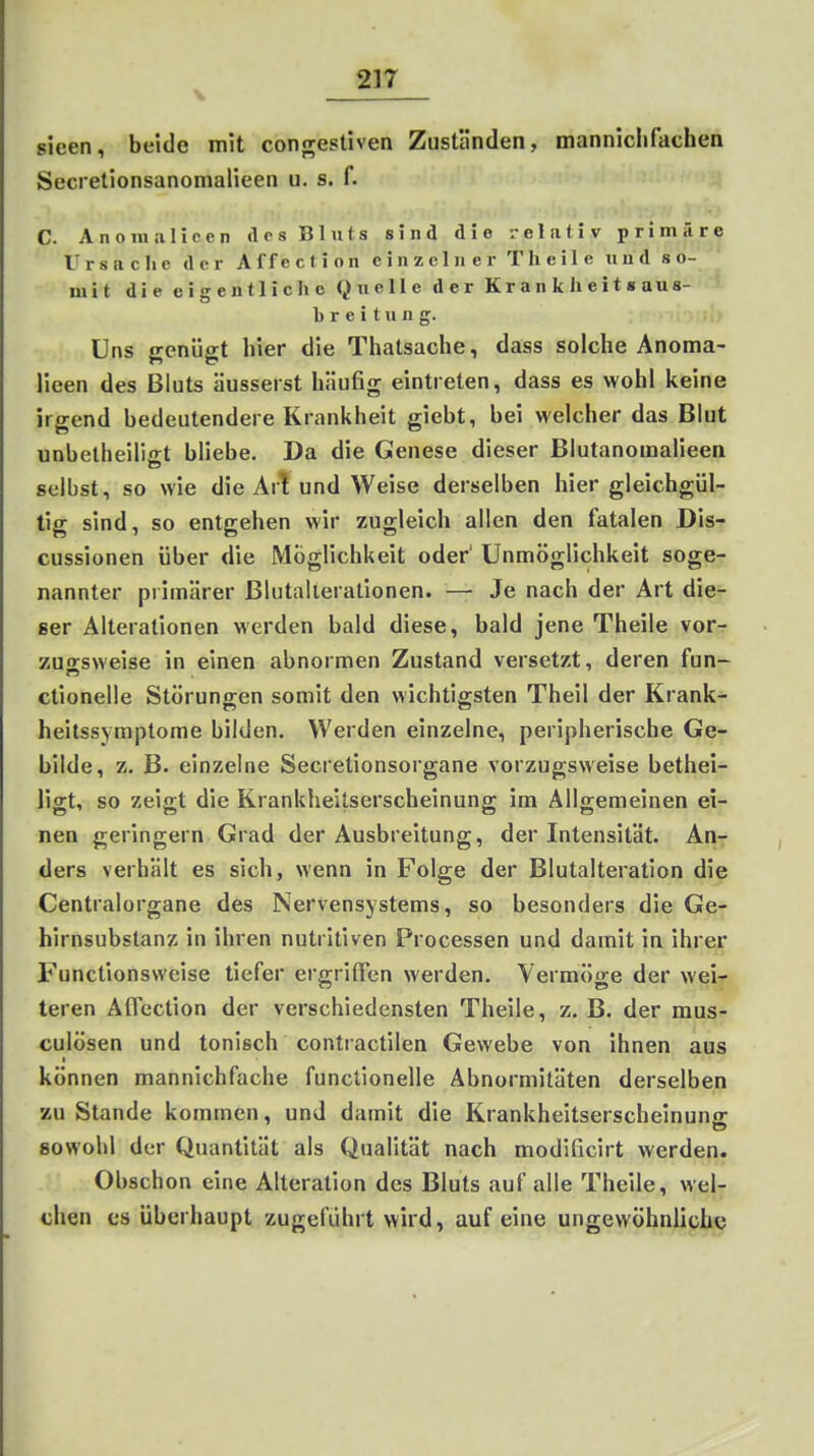 V sieen, beide mit congestiven Zuständen, manniclifachen Secrelionsanomalieen u. s. f. C. Anoni.ilicen des Bluts sind die relativ primäre Ursaclie der Affection einzelner Tlieile und so- mit die eigentliche (^nelle der Krankheitaaus- b r e i t u n g. Uns genügt hier die Thatsache, dass solche Anoma- lieen des Bluts äusserst häufig eintreten, dass es wohl keine irgend bedeutendere Krankheit giebt, bei welcher das Blut unbelheiliiit bliebe. Da die Genese dieser Blutanomalieen selbst, so wie die Art und Weise derselben hier gleichgül- tig sind, so entgehen wir zugleich allen den fatalen Dis- cussionen über die Möglichkeit oder' Unmöglichkeit soge- nannter primärer Blutallerationen. —■ Je nach der Art die- ser Alterationen werden bald diese, bald jene Theile vor-r zugsweise in einen abnormen Zustand versetzt, deren fun- ctionelle Störungen somit den wichtigsten Theil der Krank- heitssymptome bilden. Werden einzelne, peripherische Ge- bilde, z. B. einzelne Secretionsorgane vorzugsweise bethei- ligt, so zeigt die Krankheitserscheinung im Allgemeinen ei- nen geringem Grad der Ausbreitung, der Intensität. An- ders verhält es sich, wenn in Folge der Blutalteration die Centraiorgane des Nervensystems, so besonders die Ge- hirnsubstanz in ihren nutritiven Processen und damit in ihrer Functionsweise tiefer ergriffen werden. Vermöge der weir teren Affection der verschiedensten Theile, z. B. der mus- culösen und tonisch contractilen Gewebe von ihnen aus können mannlchfache funclionelle Abnormitäten derselben zu Stande kommen, und damit die Krankheltserschelnunfr sowohl der Quantität als Qualität nach modificirt werden. Obschon eine Alteration des Bluts auf alle Theile, wel- chen es überhaupt zugeführt wird, auf eine ungewöhnliche