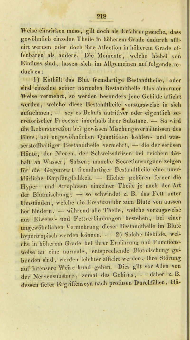 Weise einwii ken muss, gilt doch als Erfahrnngssaclie, das» gewölinlich einzelne Tlieile in hölierem CJrade dadurch afii- cirt M-erden oder doch ihre Aüection in hölierem Grade of- fenbaren als andere. Die Momente, welche hiebei von Einfluss sind, lassen sich im Allgemeinen auf folgende re- duciren: 1) Enthält das Blut fremdartige Bestandtheile, oder sind einzelne seiner normalen Bestandtheile blos abnormer Weise vermehrt, so werden besonders jene Gebilde alficirt Merden, welche diese Bestandtheile vorzugsweise in sich aufnehmen, — sey es Behufs nutritiver oder eigentlich se- cretorischer Processe innerhalb ihrer Substanz. — So wird die Lebersecret'ron bei gewissen Mischungsverhältnissen des Bluts, bei ungewöhnlichen Quantitäten kohlen- und was- serstotfhaltiger Bestandtheile vermehrt, — die der serösen Häute, der Nieren, der Schvveissdrüsen bei reichem Ge- halt an Wasser, Salzen; manche Secretionsorgane zeigen für die Gegenwart fremdartiger Bestandtheile eine uner- klärliche Empfänglichkeit. — Hieher gehören ferner die Hyper- und Atrophieen einzelner Theile je nach der Art der Blutmischung; — so schwindet z. B. das Fett unter Umständen, welche die Ersatzzufuhr zum Blute von aussen her hindern, — während alle Theile, welche vorzugsweise aus Eiweiss- und Fettverbindungen bestehen, bei einer ungewöhnlichen Vermehrung dieser Bestandtheile im Blute hypertropisch werden können. — 2) Solche Gebilde, wel- che in höherem Grade bei ihrer Ernährung und Funclions- weise an eine normale, entsprechende Blutmischung ge- bunden sind , werden leichler afficirt werden , ihre Störung auf intensere Weise kund geben. Dies gilt vor Allen von der Nervensubstanz, zumal des Gehirns, — daher z. ß. dessen tiefes Ergviftenseyn nach profusen Durchfällen, Hä-