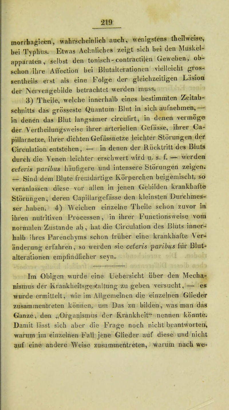 morrhagieen, wahrscheinlich auch, wenigstens theHweise, bei Typhus. Etwas Achnliches zeigt sich bei den Muskel- appaiaten, selbst den tonisch-contractilen Gewoben, ob- schon ihre Aflection bei Blutalterationen vielleicht gros- sentheils erst als eine Folge der gleichzeitigen Läsiott der Nervengebilde betrachtet werden muss. 3) Theile, welche innerhalb eines bestimmten Zeitab- schnitts das grosseste Quantum Blut in sich aufnehmen,—f in denen das Blut langsamer circulirt, in denen vermöge der Vertheilungsweise ihrer arteriellen Gcfässe, ihrer Ca- pillarnetze, ihrer dichten Gefiissnetze leichter Störungen der Circulation entstehen, — in denen der Rücktritt des Bluts durch die Venen leichter erschwert wird u. s. f. — werden cctei-is paribus häutigere und intensere Störungen zeigen. — Sind dem Blute fremdartige Körperchen beigemischt, so veranlassen diese vor allen in jenen Gebilden krankhafte Störungen, deren Capillargefässe den kleinsten Durchmes- ser haben. 4) Weichen einzelne Theile schon zuvor in ihren nutritiven Processen, in ihrer Functionsweise vom normalen Zustande ab, hat die Circulation des Bluts inner- halb ihres Parenchyms schon früher eine krankhafte Ver- änderung erfahren, so werden sie ceteris paribus für Blut- altera'lionen empfindlicher seyn. Im Obigen wurde eine Uebersicht über den Mecha- nismus der Krankheitsgestaltung zu geben versucht, — es wurde ermittelt, wie im Allgemeinen die einzelnen Glieder zusammentreten können, um Das zu bilden, was man das Ganze, den „Organismus der Krankheit nennen könnte. Damit lässt sich aber die Frage noch nicht beantworten, warum im einzelnen Fall jene Glieder auf diese und nicht auf eine andere Weise zusammentreten, warum nach we-