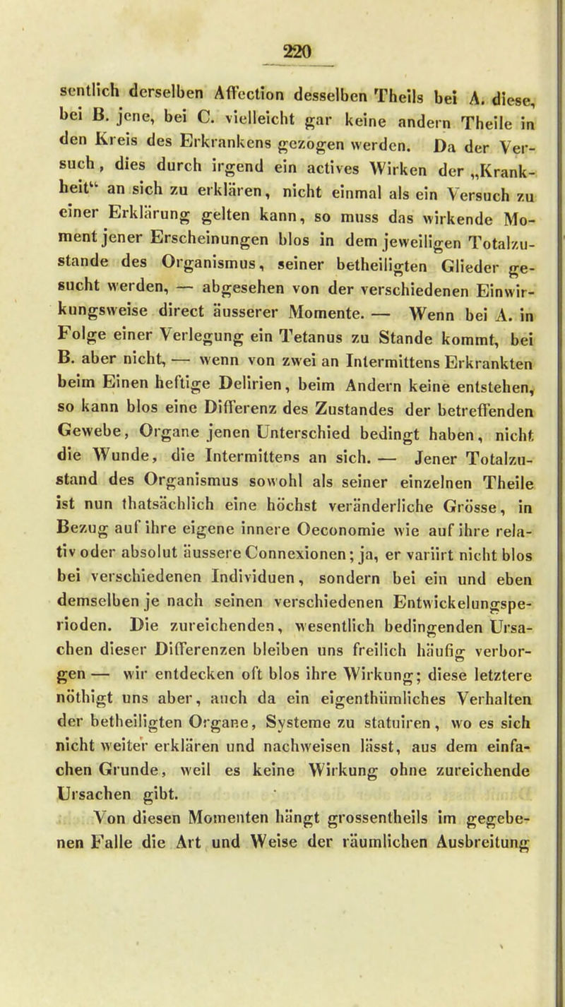 _220__ sontUch derselben Affection desselben Theils bei A. diese, bei B. jene, bei C. vielleicht gar keine andern Theile in den Kreis des Erkrankens gezogen werden. Da der Ver- such , dies durch irgend ein actives Wirken der „Krank- heit'' an sich zu erklären, nicht einmal als ein Versuch zu einer Erklärung gelten kann, so muss das wirkende Mo- ment jener Erscheinungen blos in dem jeweiligen Totalzu- stande des Organismus, seiner betheiligten Glieder ge- sucht werden, — abgesehen von der verschiedenen Einwir- kungsweise direct äusserer Momente. — Wenn bei A. in Folge einer Verlegung ein Tetanus zu Stande kommt, bei B. aber nicht, — wenn von zwei an Intermittens Erkrankten beim Einen heftige Delirien, beim Andern keine entstehen, so kann blos eine Differenz des Zustandes der betrefienden Gewebe, Organe jenen Unterschied bedingt haben, nicht die Wunde, die Intermittens an sich. — Jener Totalzu- stand des Organismus sowohl als seiner einzelnen Theile ist nun ihatsächlich eine höchst veränderliche Grösse, in Bezug auf ihre eigene innere Oeconomie wie auf ihre rela- tiv oder absolut äussere Connexionen; ja, er variirt nicht blos bei verschiedenen Individuen, sondern bei ein und eben demselben je nach seinen verschiedenen Entwickelungspe- rioden. Die zureichenden, wesentlich bedingenden Ursa- chen dieser Differenzen bleiben uns freilich häufis: verbor- gen — wir entdecken oft blos ihre Wirkung; diese letztere nöthigt uns aber, auch da ein eigenthümliches Verhalten der betheiligten Organe, Systeme zu statuiren, wo es sich nicht weiter erklären und nachweisen lässt, aus dem einfa- chen Grunde, weil es keine Wirkung ohne zureichende Ursachen gibt. Von diesen Momenten hängt grossentheils im gegebe- nen Falle die Art und Weise der räumlichen Ausbreitung