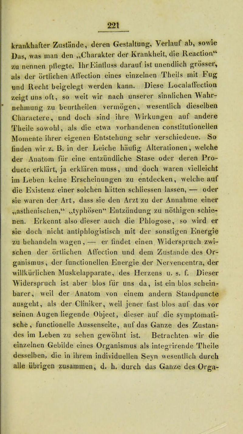 krankhafter ZustSndc, deren Gestaltung, Verlauf ab, sowie Das, was man den „Charakter der Krankheit, die Reaction zu nennen pliegle. IhrEinlluss darauf ist unendlich grösser, als der örtlichen Aü'ection eines einzelnen Theils mit Fug und Recht beigelegt werden kann. Diese Localaffectioa zeio-t uns oft, so weit wir nach unserer sinnlichen Wahr- nehmung zu beurlheilen vermögen, wesentlich dieselben Charactere, und doch sind ihre Wirkungen auf andere Theile sowohl, als die etwa vorhandenen constitutionellen Momente ihrer eigenen Entstehung sehr verschiedene. So finden wir z. B. in der Leiche häufig Alterationen, welche der Anatom für eine entzündliche Stase oder deren Pro- ducte erklärt, ja erklären muss, und doch waren vielleicht im Leben keine Erscheinungen zu entdecken, welche auf die Existenz einer solchen hätten schliessen lassen, — oder sie waren der Art, dass sie den Arzt zu der Annahme einer „asthenischen, „typhösen Entzündung zu nöthigen schie- nen. Erkennt also dieser auch die Phlogose, so wird er sie doch nicht antiphlogistisch mit der sonstigen Energie zu behandeln wagen, — er findet einen Widerspruch zwi- schen der örtlichen Affection und dem Zustande des Or- ganismus, der functionellen Energie der Nervencentra, der willkürlichen Muskelapparate, des Herzens u. s. f. Dieser Widerspruch ist aber blos für uns da, ist ein blos schein- barer, weil der Anatom von einem andern Standpuncte ausgeht, als der Cliniker, weil jener fast blos auf das vor seinen Augen liegende Object, dieser auf die symptomati- sche, functionelle Aussenseite, auf das Ganze des Zustan- des im Leben zu sehen gewöhnt ist. Betrachten wir die einzelnen Gebilde eines Organismus als integrirende Theile desselben, die in ihrem individuellen Seyn wesentlich durch alle übrigen zusammen, d. h. durch das Ganze des Orga-