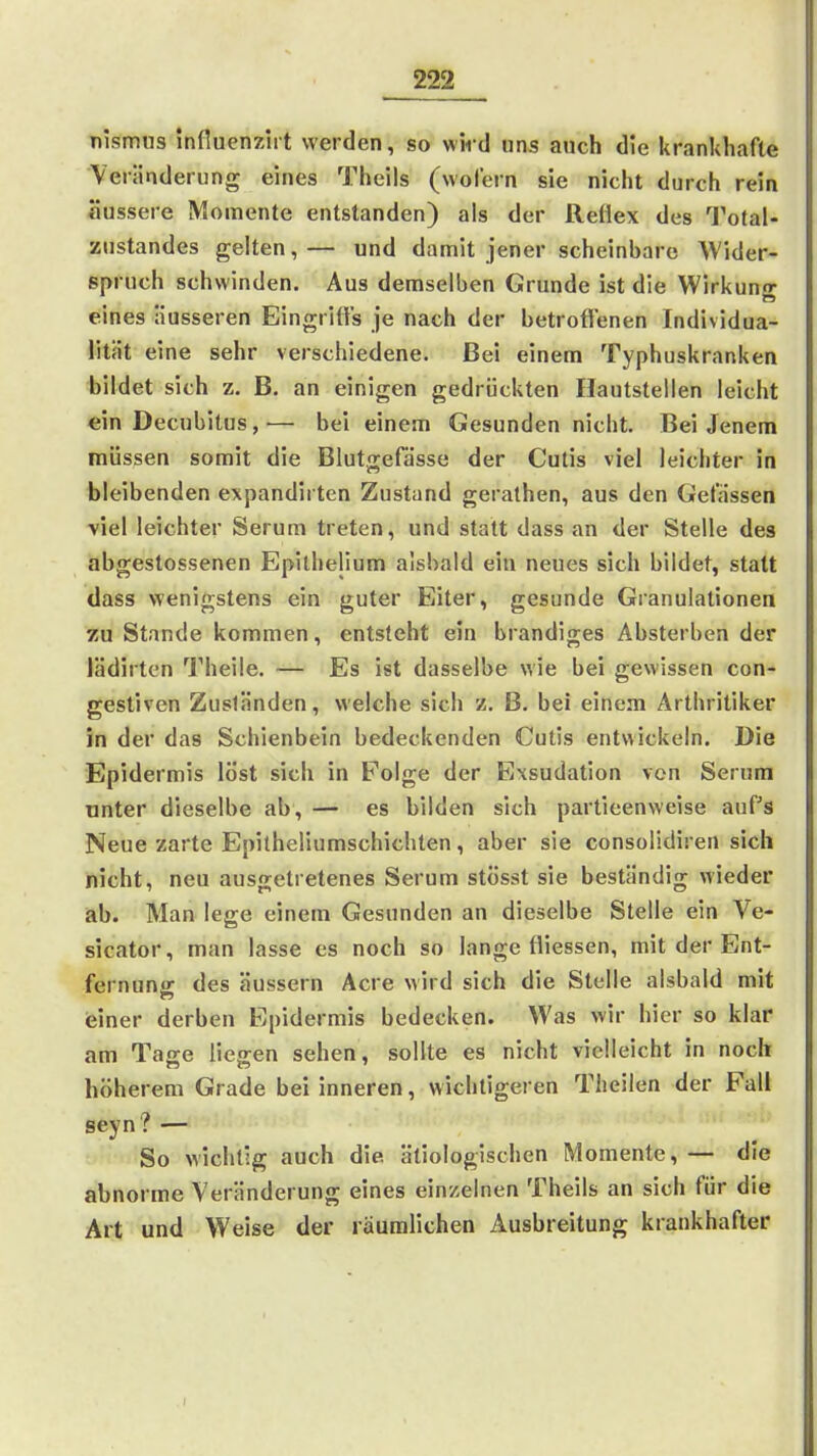 Tiismus innuenzirt werden, so wiid uns auch die krankhafte Veränderung eines Theils (wofern sie nicht durch rein äussere Momente entstanden) als der Reflex des Total- zustandes gelten,— und damit jener scheinbare Wider- spruch schwinden. Aus demselben Grunde ist die Wirkung eines äusseren Eingriffs je nach der betroffenen Individua- lität eine sehr verschiedene. Bei einem Typhuskranken bildet sich z. B. an einigen gedrückten Hautstellen leicht ein Decubitus,— bei einem Gesunden nicht. Bei Jenem müssen somit die Blutgefässe der Cutis viel leichter in bleibenden expandirten Zustand gerathen, aus den Gefässen viel leichter Serum treten, und statt dass an der Stelle des abgestossenen Epithelium alsbald ein neues sich bildet, statt dass wenigstens ein guter Eiter, gesunde Granulationen zu Stande kommen, entsteht ein brandiges Absterben der lädirten Theile. — Es ist dasselbe wie bei gewissen con- gesliven Zuständen, welche sich z. B. bei einem Arthritiker in der das Schienbein bedeckenden Cutis entwickeln. Die Epidermis löst sich in Folge der Exsudation von Serum unter dieselbe ab, — es bilden sich partieenweise auPs Neue zarte Epilheüumschichten, aber sie consoüdiren sich nicht, neu ausgetretenes Serum stösst sie beständig wieder iab. Man lege einem Gesunden an dieselbe Stelle ein Ve- sicator, man lasse es noch so lange fliessen, mit der Ent- fernung: des äussern Acre wird sich die Stelle alsbald mit ieiner derben Epidermis bedecken. Was wir hier so klar am Tage lieo-en sehen, sollte es nicht vielleicht in noch höherem Grade bei inneren, wichtigeren Theilen der Fall seyn? — So wichtig auch die ätiologischen Momente,— die abnorme Veränderung eines einzelnen Theils an sich für die Art und Weise der räumlichen Ausbreitung krankhafter