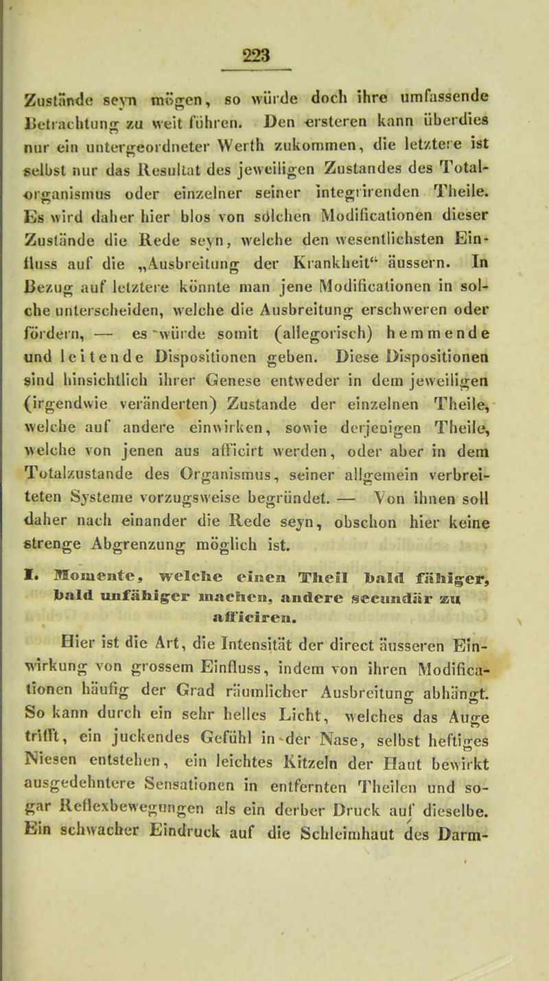Zustande sej-n mögen, so würde doch ihre umfassende Uetrachtunnr zu sreit führen. Den -erstcren kann überdies nur ein uiiter^^eordneter Werth zukommen, die let/teie ist selbst nur das Resultat des jeweiligen Zustandes des Total- organismus oder einzelner seiner integrirenden Theile. Es wird daher hier blos von sölchen Modificationen dieser Zustände die Rede seyn, welche den wesentlichsten Ein- fluss auf die „Ausbreitung der Krankheit äussern. In Bezug auf letztere könnte man jene [Modificationen in sol- che unterscheiden, welche die Ausbreitung erschweren oder fördern, — es 'würde somit (allegorisch) hemmende und leitende Dispositionen geben. Diese Dispositionen sind hinsichtlich ihrer Genese entweder in dem jeweiligen (irgendwie veränderten) Zustande der einzelnen Theile, welche auf andere einwirken, sowie derjeDigen Theile, welche von jenen aus aft'icirt werden, oder aber in dem Tütalzustande des Organismus, seiner allgemein verbrei- teten Systeme vorzugsweise begründet, — Von ihnen soll daher nach einander die Rede sejn, obschon hier keine strenge Abgrenzung möglich ist. I. moiuentc, welche einen Theil talil fälliger, l^aid unfähiger machen, andere secundär an »IFieiren. Hier ist die Art, die Intensität der direct äusseren Ein- wirkung von grossem Einfluss, indem von ihren Modifica- tionen häufig der Grad räumlicher Ausbreitunc; abhän<rt. So kann durch ein sehr helles Licht, welches das Aujre trifft, ein juckendes Gefühl in-^der Nase, selbst heftiges Niesen entstehen, ein leichtes Kitzeln der Haut bewirkt ausgedehntere Sensationen in entfernten Theilcn und so- gar Reflexbewegungen als ein derber Druck auf dieselbe. Ein schwacher Eindruck auf die Schleimhaut des Darm-