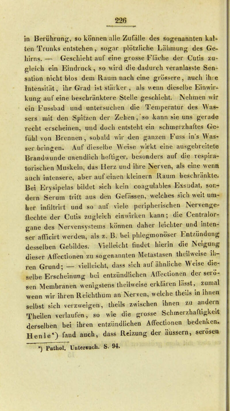 in Berührung;, so können alle Zufälle des sogenannten kal- ten Trunks entstehen, sogar plötzliche Lähmung des Ge- hirns. — Geschieht auf eine grosse Fläche der Cutis zu- gleich ein Eindruck , so wird die dadurch veranlasste Sen- sation nicht blos dem Raum nach eine grössere, auch ihre Inteasilät, ihr Grad ist stärker , als wenn dieselbe Einwir- kung auf eine beschränktere Stelle gescliieht. Nehmen wir ein Fussbad und untersuchen die Temperatur des Was- sers mit den Spitzen der Zehen, so kann sie uns gerade recht erscheinen, und d«ch entsteht ein schmerzhaftes Ge- fühl von Brennen, sobald wir den ganzen Fuss in's Was- ser bringen. Auf dieselbe Weise wirkt eine ausgebreitete Brandwunde unendlich heftiger, besonders auf die respira- torischen Muskeln, das Herz und ihre Nerven, ais eine wenn auch ifltensere, aber auf einen kleinern Raum beschränkte. Bei Erysipelas bildet sich kein coagdables Exsudat, son- dern Serum tritt aus den Gefässen, welches sich weit um- her infiltrirt und so auf viele peripherischen Nervenge- flechte der Cutis zugleich einwirken kann; die Centralor- gane des Nervensystems können daher leichter und inten- ser aftVut werden, als r. B. bei phlegmonöser Entzündung desselben Gebildes. Vielleicht findet hierin die Neigung dieser Afl'ectionen zu sogenannten Metastasen theilweise ih- ren Grund; — vlelleiau, dass sich auf ähnliche Weise die- selbe Erscheinung bei entzündlichen Affectionen der serö- sen Membranen wenigstens theilweise erklären lässt, zumal Menn wir ihren Reichthum an Nerven, welche theils in ihnen selbst sich verzweigen, theils zwischen ihnen zu andern Theilen verlaufen, so wie die grosse Schmerzhaftigkeit derselben bei ihren entzündlichen Affectionen bedenken. Henle*) fand auch, dass Reizung der äussern, serösea *) Pathol, UntcMuch. S. 94.