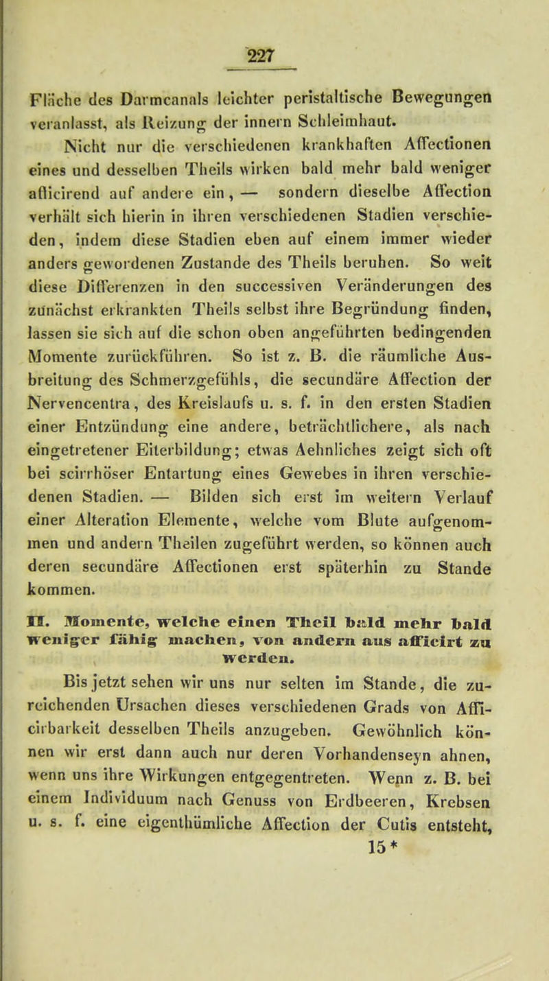 Fläche des Darmcanals leichter peristaltische Bewegungen veranlasst, als Reizung der innern Schleimhaut. Nicht nur die verschiedenen krankhaften Afiectionen eines und desselben Theils wirken bald mehr bald weniger af^icirend auf andere ein, — sondern dieselbe Affectioa verhält sich hierin in ihren verschiedenen Stadien verschie- den, indem diese Stadien eben auf einem immer wieder anders o-ewordenen Zustande des Theils beruhen. So weit diese Diflerenzen in den successiven Veränderungen des zunächst erkrankten Theils selbst ihre Begründung finden, lassen sie sich auf die schon oben angeführten bedingenden Momente zurückführen. So ist z. B. die räumliche Aus- breitung des Schmerzgefühls, die secundäre Affection der Nervencentra, des Kreislaufs u. s. f. in den ersten Stadien einer Entzündung eine andere, beträchtlichere, als nach eingetretener Eiterbildung; etwas Aehnliches zeigt sich oft bei scirrhöser Entartung eines Gewebes in ihren verschie- denen Stadien. — Bilden sich erst im weitern Verlauf einer Alteration Elemente, welche vom Blute aufgenom- men und andern Theilen zugeführt werden, so können auch deren secundäre AlTectionen erst späterhin zu Stande kommen. II. Momente, welche einen Tlicil bjild mehr bald weniger fähige machen, von andern aus afficirt za werden. Bis jetzt sehen wir uns nur selten im Stande, die zu- reichenden Ursachen dieses verschiedenen Grads von Affi- cirbarkeit desselben Theils anzugeben. Gewöhnlich kön- nen wir erst dann auch nur deren Vorhandenseyn ahnen, wenn uns ihre Wirkungen entgegentreten. Wepn z. B. bei einem Individuum nach Genuss von Erdbeeren, Krebsen u. 8. f. eine cigenlhümliche Affection der Cutis entsteht, 15*
