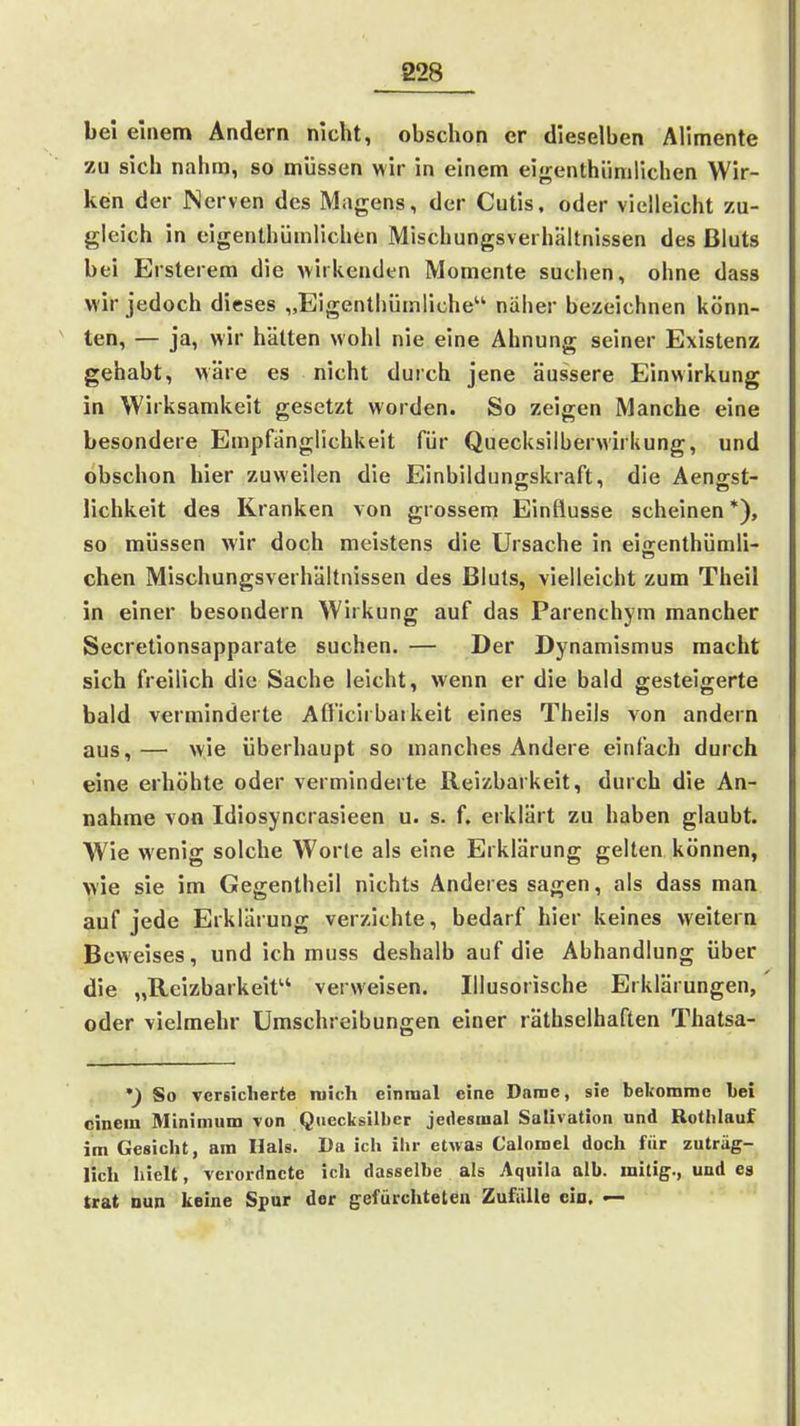bei einem Ändern nicht, obschon er dieselben Alimente zu sich nahm, so müssen wir in einem eigenthünilichen Wir- ken der Nerven des Magens, der Cutis, oder vielleicht zu- gleich in eigenthümlichen Mischungsverhältnissen des Bluts bei Ersterem die wirkenden Momente suchen, ohne dass wir jedoch dieses „Eigenthümiiche näher bezeichnen könn- ten, — ja, wir hätten wohl nie eine Ahnung seiner Existenz gehabt, wäre es nicht durch jene äussere Einwirkung in Wirksamkeit gesetzt worden. So zeigen Manche eine besondere Empfänglichkeit für Quecksilberwirkung, und obschon hier zuweilen die Einbildungskraft, die Aengst- lichkeit des Kranken von grossem Einflüsse scheinen *), so müssen wir doch meistens die Ursache in eiffenlhümli- eben Mischungsverhältnissen des Bluts, vielleicht zum Theil in einer besondern Wirkung auf das Parenchym mancher Secretionsapparate suchen. — Der Dynamismus macht sich freilich die Sache leicht, wenn er die bald gesteigerte bald verminderte Afficirbaikeit eines Theils von andern aus,— wie überhaupt so manches Andere einfach durch eine erhöhte oder verminderte Reizbarkeit, durch die An- nahme von Idiosyncrasieen u. s. f. erklärt zu haben glaubt. Wie wenig solche Worte als eine Erklärung gelten können, wie sie im Gegentheil nichts Anderes sagen, als dass man auf jede Erklärung verzichte, bedarf hier keines weitern Beweises, und ich muss deshalb auf die Abhandlung über die „Reizbarkeit verweisen. Illusorische Erklärungen, oder vielmehr Umschreibungen einer räthselhaften Thatsa- ') So versicherte mich einmal eine Darae, sie bekomme bei einem Minimum von Quecksilber jedesmal Salivation und Rotlilauf im Gesicht, am Hals. Da ich ihr etwas Calomel doch für zuträg- lich hielt, verordnete ich dasselbe als Aquila alb. initig-, und ea trat nun keine Spur der gefürchtelen Zufälle ein. —