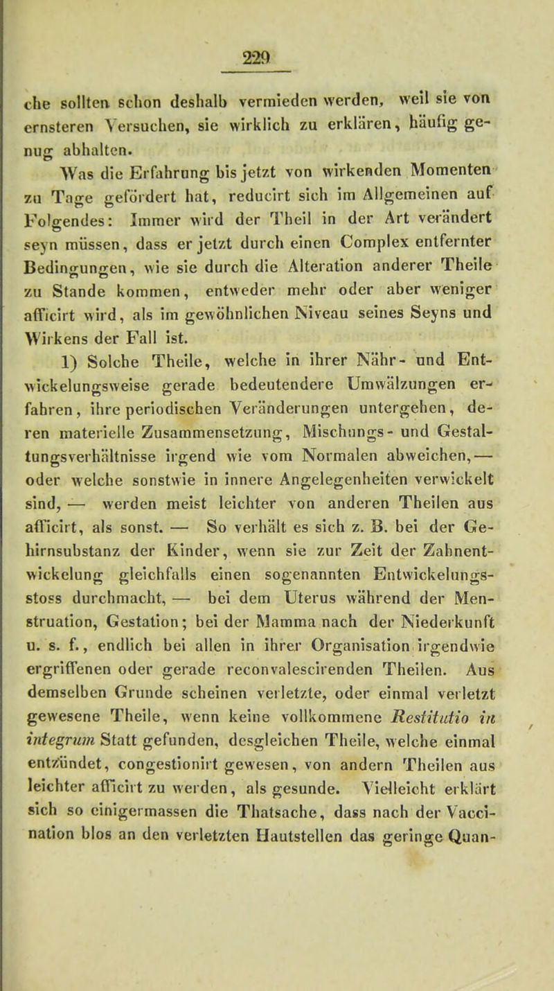 che solltea schon deshalb vermieden werden, weil sie von ernsteren Versuchen, sie wirklich zu erklären, häufig ge- nus: abhalten. AVas die Erfahrung bis jetzt von wirkenden Momenten zu Tage gefordert hat, reducirt sich im Allgemeinen auf Folgendes: Immer wird der Theil in der Art veiändert seyn müssen, dass er jetzt durch einen Complex entfernter Bedingungen, wie sie durch die Alteration anderer Theile zu Stande kommen, entweder mehr oder aber weniger aflTicirt wird, als im gewöhnlichen Niveau seines Seyns und Wirkens der Fall ist. 1) Solche Theile, welche in ihrer Nähr- und Ent- wickelungsweise gerade bedeutendere Umwälzungen er- fahren, ihre periodischen Veränderungen untergehen, de-- ren materielle Zusammensetzung, Mischungs- und Gestal- tungsverhältnisse irgend wie vom Normalen abweichen,— oder welche sonstwie in innere Angelegenheiten verwickelt sind, — werden meist leichter von anderen Theilen aus afficirt, als sonst. — So verhält es sich z. B. bei der Ge- hirnsubstanz der Kinder, wenn sie zur Zeit der Zahnent- wickelung gleichfalls einen sogenannten Entwickelungs- stoss durchmacht, — bei dem Uterus während der Men- struation, Gestalion; bei der Mamma nach der Niederkunft u. s. f., endlich bei allen in ihrer Organisation irgendwie ergriffenen oder gerade reconvalescirenden Theilen. Aus demselben Grunde scheinen verletzte, oder einmal verletzt gewesene Theile, wenn keine vollkommene Restitutio in integrum Statt gefunden, desgleichen Theile, welche einmal entzündet, congestionirt gewesen, von andern Theilen aus leichter afTicirt zu werden, als gesunde. Vielleicht erklart sich so einigermassen die Thatsache, dass nach der Vacci- natlon blos an den verletzten Hautstellen das geringe Quan-