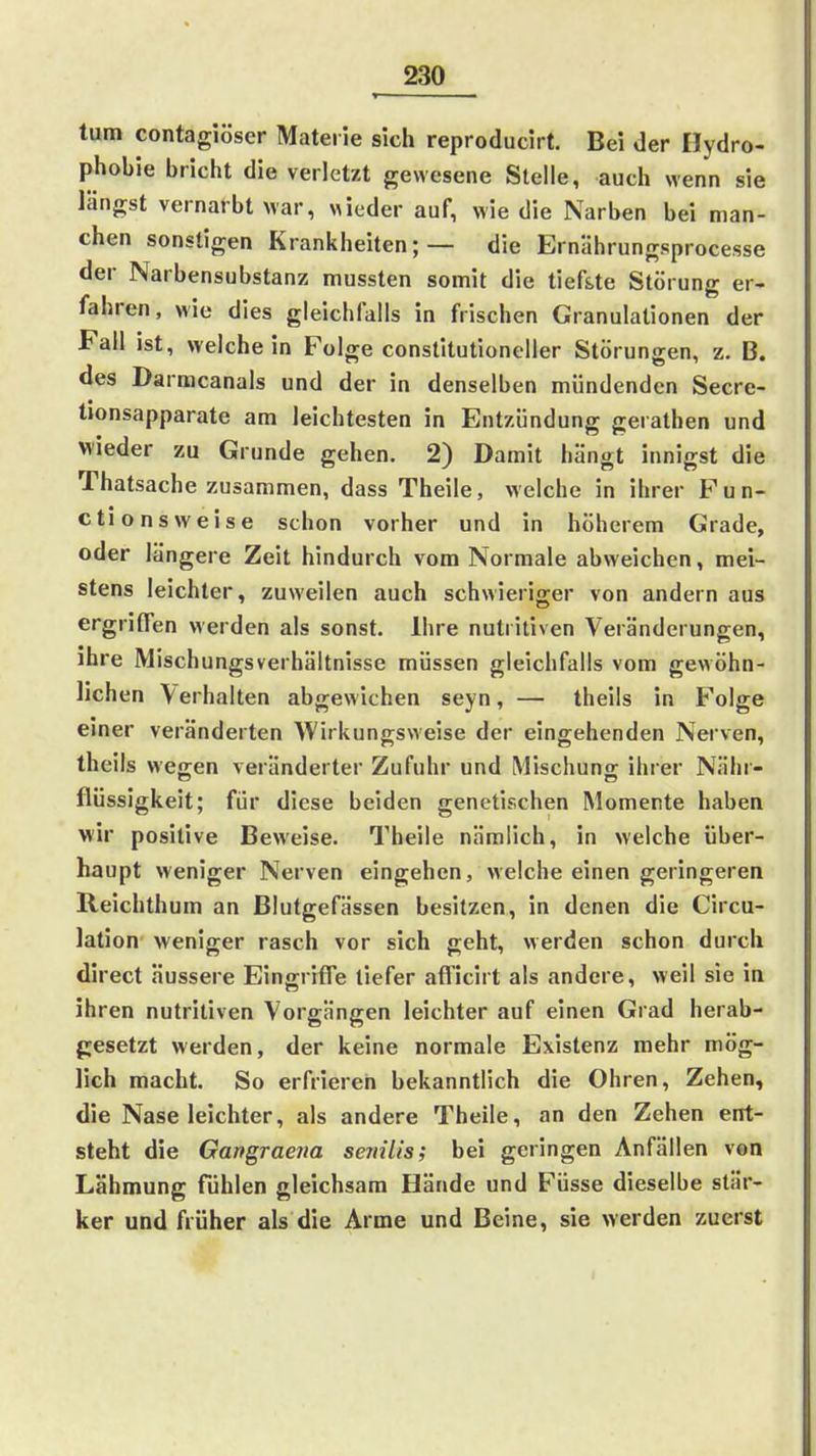tum contagiöser Materie sich reproducirt. Bei der Hydro- phobie bricht die verletzt gewesene Stelle, auch wenn sie längst vernarbt war, «ieder auf, wie die Narben bei man- chen sonstigen Krankheiten;— die Ernährungsprocesse der Narbensubstanz mussten somit die tief&te Störung er- fahren, wie dies gleichfalls in frischen Granulationen der Fall ist, weichein Folge constitutioneller Störungen, z. B. des Darmcanals und der in denselben mündenden Secre- tionsapparate am leichtesten in Entzündung ge rathen und wieder zu Grunde gehen. 2) Damit hängt innigst die Thatsache zusammen, dass Theile, welche in ihrer P u n- ctionsweise schon vorher und in höherem Grade, oder längere Zeit hindurch vom Normale abweichen, mei- stens leichter, zuweilen auch schwieriger von andern aus ergriffen werden als sonst. Ihre nutritiven Veränderungen, ihre Mischungsverhältnisse müssen gleichfalls vom gewöhn- lichen Verhalten abgewichen seyn, — Iheils in Folge einer veränderten Wirkungsweise der eingehenden Nerven, theils wegen veränderter Zufuhr und Mischuno; ihrer Nähr- flüssigkeit; für diese beiden genetischen Momente haben wir positive Beweise. Theile nämlich, in welche über- haupt weniger Nerven eingehen, welche einen geringeren Reichthum an Blutgefässen besitzen, in denen die Circu- lation weniger rasch vor sich geht, werden schon durch direct äussere Eingriffe tiefer afficirt als andere, weil sie in ihren nutritiven Vorgängen leichter auf einen Grad herab- gesetzt werden, der keine normale Existenz mehr mög- lich macht. So erfrieren bekanntlich die Ohren, Zehen, die Nase leichter, als andere Theile, an den Zehen ent- steht die Gangraena senilis; bei geringen Anfällen von Lähmung fühlen gleichsam Hände und Füsse dieselbe stär- ker und früher als die Arme und Beine, sie werden zuerst
