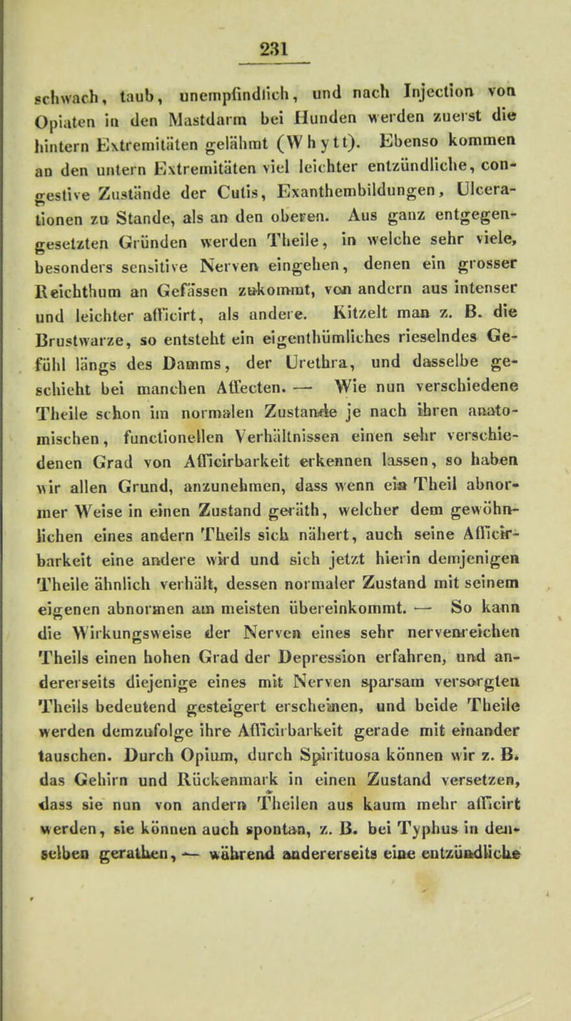 schwach, taub, unempfiiidlich, und nach Injection von Opiaten in den Mastdarm bei Hunden werden zuerst die hintern Extremiliiten gelähmt (Whytt). Ebenso kommen an den untern Extremitäten viel leichter entzündliche, con- o-estive Zustände der Cutis, Exanthembildungen, ülcera- tionen zu Stande, als an den oberen. Aus ganz entgegen- gesetzten Gründen werden Theile, in welche sehr viele, besonders sensitive Nerven eingehen, denen ein grosser ßeichthum an Gefa'ssen zu-komrat, von andern aus intenser und leichter afl'icirt, als andere. Kitzelt man z. B. die Brustwarze, so entsteht ein eigenthümliches rieselndes Ge- fühl längs des Damms, der Urethra, und dasselbe ge- schieht bei manchen Aflecten. — Wie nun verschiedene Theile schon im normalen Zustande je nach ihren anato- mischen, functionellen Verhältnissen einen selir verschie- denen Grad von Afficirbarkeit eikennen lassen, so haben wir allen Grund, anzunehmen, dass wenn eia Theil abnor- mer Weise in einen Zustand geiäth, welcher dem gewöhn- lichen eines andern Theils sich nähert, auch seine Afllctr- barkeit eine andere wkd und sich jetzt hierin demjenigen Theile ähnlich verhält, dessen normaler Zustand mit seinem eigenen abnormen am meisten übereinkommt. — So kann die Wirkunjrsweise der Nerven eines sehr nervenreichen Theils einen hohen Grad der Depression erfahren, und an- dererseits diejenige eines mit Nerven sparsam versorgten Theils bedeutend gesteigert erscheinen, und beide Theile werden demzufolge ihre Afficirbarkeit gerade mit einander tauschen. Durch Opium, durch Sptirituosa können wir z. B. das Gehirn und Rückenmark in einen Zustand versetzen, <iass sie nun von andern Theilen aus kaum mehr alTicirt werden, sie können auch spontan, z. B. bei Typhus in den- selben geratLen, während audererseita eine entzÜAdUck»