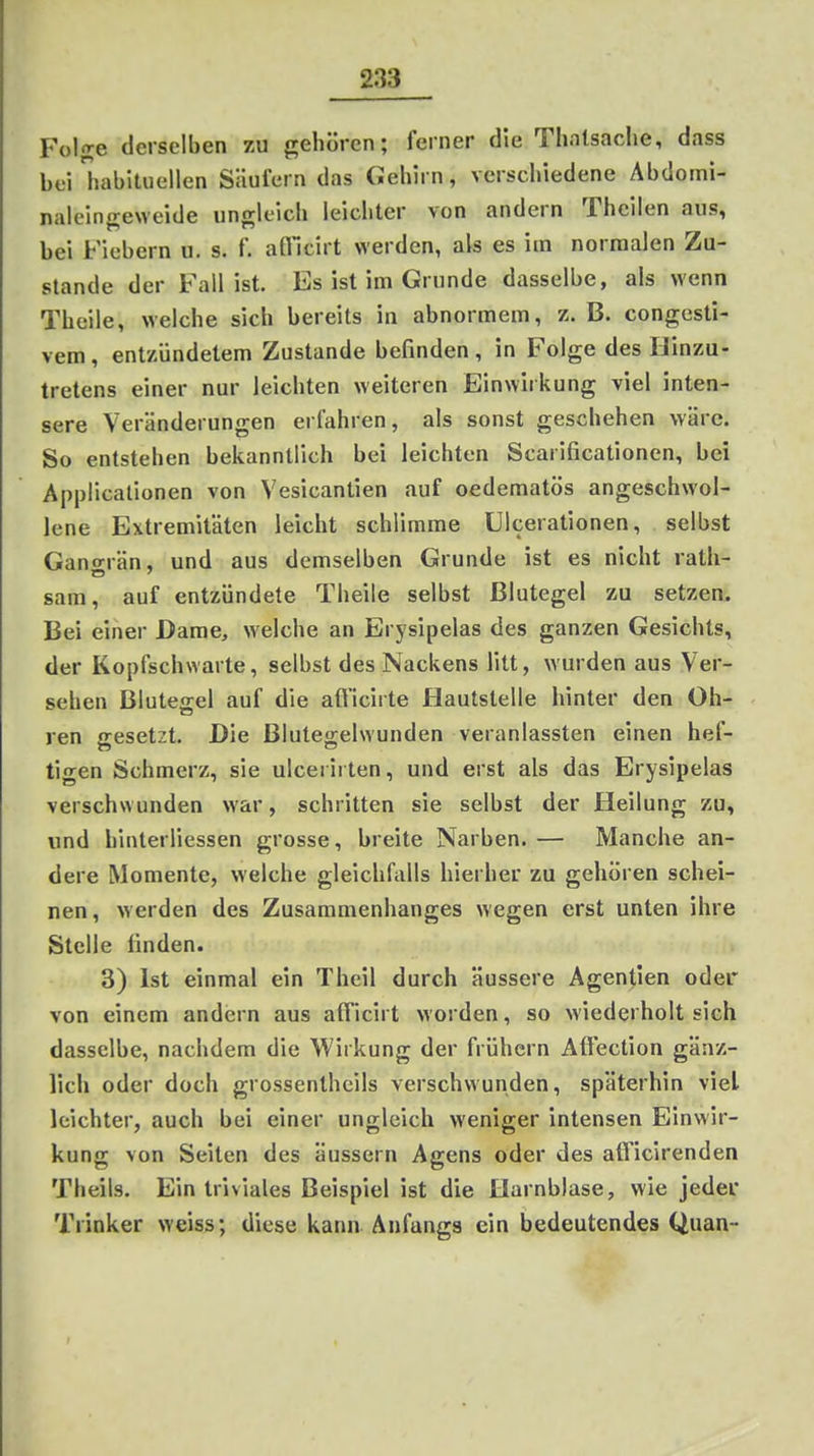 Foljre derselben zu gehören; feiner die Thntsaclie, dass bei habituellen Säufern das Gehirn, verschiedene Abdoini- naleinn;e\veide ungleich leichter von andern Theilen aus, bei Fiebern u. s. f. afllcirt werden, als es im normalen Zu- stande der Fall ist. Es ist im Grunde dasselbe, als wenn Theile, welche sich bereits in abnormem, z. B. congcsti- vem, entzündetem Zustande befinden, in Folge des IJinzu- tretens einer nur leichten weiteren Einwirkung viel inten- sere Veränderungen erfahren, als sonst geschehen wäre. So entstehen bekanntlich bei leichten Scarificationen, bei Applicalionen von Vesicantien auf oedematös angeschwol- lene Extremitäten leicht schlimme Ulcerationen, selbst Gano-rän, und aus demselben Grunde ist es nicht rath- sam, auf entzündete Theile selbst Blutegel zu setzen. Bei einer Dame, welche an Erysipelas des ganzen Gesichts, der Kopfschwarte, selbst des Nackens litt, wurden aus Ver- sehen Blutejrel auf die aft'icirte Hautstelle hinter den Oh- ren gesetzt. Die Blutegelwunden veranlassten einen hef- tigen Schmerz, sie ulcerirten, und erst als das Erysipelas verschwunden war, schritten sie selbst der Heilung zu, und hinterliessen grosse, breite Narben. — Manche an- dere Momente, welche gleichfalls hierher zu gehören schei- nen, werden des Zusammenhanges wegen erst unten ihre Stelle linden. 3) Ist einmal ein Theil durch äussere Agentien oder von einem andern aus afl'icirt worden, so wiederholt sich dasselbe, nachdem die Wirkung der frühern Affection gänz- lich oder doch grossenthcils verschwunden, späterhin viel leichter, auch bei einer ungleich weniger intensen Einwir- kung von Seiten des äussern Agens oder des atficirenden Theils. Ein triviales Beispiel ist die Harnblase, wie jeder Trinker weiss; diese kann Anfangs ein bedeutendes Quan-