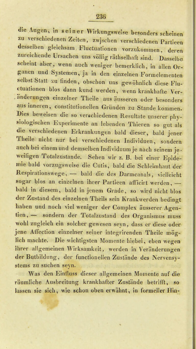 die Äugen, in seiner Wirkungsweise besonders scheinen zu verschiedenen Zeiten, zwjschen verschiedenen Partieen desselben gleichsam Fiuctuationen vorzukommen, deren zureichende Ursachen uns völlig räthselhaft sind. Dasselbe scheint aber, wenn auch weniger bemerklich, in allen Or- ganen und Systemen, ja in den einzelnen Formelementen selbst Statt zu finden, obschon uns gewöhnlich diese Fiu- ctuationen blos dann kund werden, wenn krankhafte Ver- änderungen einzelner Thelle aus äusseren oder besonders aus inneren, constitutionellen Gründen zu Stande kommen. Dies beweisen die so vergchiedenen Resultate unserer phy- siologischen Experimente an lebenden Thieren so gut als die verschiedenen Erkrankungen bald dieser, bald jener Theile nicht nur bei verschiedenen Individuen, sondern auch bei einemund demselben Individuum je nach seinem je- weiligen Totalzustande. Sehen wir z. B. bei einer Epide- mie bald vorzugsweise die Cutis, bald die Schleimhaut der Respiralionswege, — bald die des Darmcanals, vielleicht sogar blos an einzelnen ihrer Partieen afFicirt werden, — bald in diesem, bald in jenem Grade, so wird nicht blos der Zustand des einzelnen Theils sein Krankwerden bedingt haben und noch viel weniger der Complex äusserer Agen- tien,— sondern der Totalzustand des Organismus muss wohl zugleich ein solcher gewesen seyn, dass er diese oder jene AtFection einzelner seiner integ-rirenden Theile möo-- lieh machte. Die wichtigsten Momente hiebei, eben wegen ihrer allgemeinen Wirksamkeit, werden in Veränderungen der Butbildung, der functionellen Zustände des Nervensy- stems zu suchen seyn. Was den Einfluss dieser allgemeinen Momente auf die räumliche Ausbreitung krankhafter Zustände belrifl't, so lassen sie sich, wie schon oben erwähnt, in formeller Hin-
