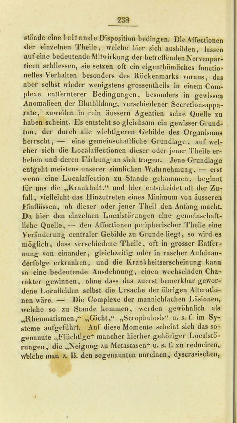 stände eine leitende Disposition bedingen. Die AfTectionen der ein/einen Theilc, weiche liier sicli ausbilden, lassen auf eine bedeutende Mitwirkung der betreffenden Nervenpar- tiecn schliessen, sie setzen oft ein eigenthümliches functio- nelles Verhalten besonders des Rückenmarks voraus, das aber selbst wieder wenigstens grossentheils in einem Com- plexe entfernterer Bedingungen, besonders in gewissen Anoraalieen der Blutbildung, verschiedener Secretionsappa- rate, zuweilen in rein äussern Agentien seine Quelle zu haben scheint. Es entsteht so gleichsam ein gewisser Grund- ton, der durch alle wichtigeren Gebilde des Organismus herrscht, — eine gemeinschaftliche Grundlage, auf wel- cher sich die Localaffectionen dieser oder jener Theile er- heben und deren Färbung an sieh tragen. Jene Grundlage entgeht meistens unserer sinnlichen Wahrnehmung, — erst wenn eine Localall'ection zu Stande gekommen, beginnt für uns die „Krankheit,'''' und hier entscheidet oft der Zu- fall, vielleicht das Hinzutreten eines Minimum von äusseren Einflüssen, ob dieser oder jener Theil den Anfang macht. Da hier den einzelnen Localstörungen eine gemeinschaft- liche Quelle, — den Atfectionen peripherischer Theile eine Veränderung centraler Gebilde zu Grunde liegt, so wird es möglich, dass verschiedene Theile, oft in grosser Entfer- nung von einander, gleichzeitig oder in rascher Aufeinan- derfolge erkranken, und die Krankheitserscheinung kann so eine bedeutende Ausdehnung, einen wechselnden Cha- rakter gewinnen, ohne dass das zuerst bemerkbar gewor- dene Localleiden selbst die Ursache der übrigen Alteratio- nen wäre. — Die Complexe der mannichfachen Läsionen, welche so zu Stande kommen, werden gewöhnlich als „Rheumatismen, „Gicht, „Scrophulosis u. s. f. im Sy- steme aufgeführt. Auf diese Momente scheint sich das so- genannte „Flüchtige mancher hierher gehöi iger Localstö- rungen, die „Neigung zu Metastasen u. s. f. zu reduciren, Welche man z. B. den sogenannten unreinen, dyscrasischen, >