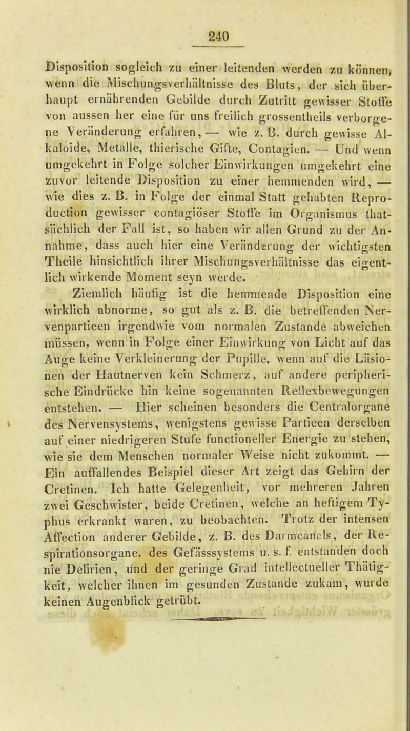 Disposition sogleich zu einer leitenden werden zu können, wenn die Mischungsverhältnisse des ßkits, der sich über- haupt ernährenden Gebilde durch Zutritt gewisser Stoüe von aussen her eine für uns freilich grossentheils verborge- ne Veränderung erfahren,— wie z.B. durch gewisse Äl- kaloide, Metalle, thierische Gifte, Contagien. — Und wenn umgekehrt in Folge solcher Einwirkungen umgekehrt eine zuvor leitende Disposition zu einer hemmenden wird, — wie dies z. ß. in Folge der einmal Statt gehabten Repro- duction gewisser conlagiöser Stoffe im Organismus that- sächlich der Fall ist, so haben wir allen Grund zu der An- nahme, dass auch hier eine Verändsrung der wichtigsten Theile hinsichtlich ihrer Mischung-sverhältnisse das ei'»-ent- lieh wirkende Moment seyn werde. Ziemlich häufig ist die hemmende Disposition eine wirklich abnorme, so gut als z. ß. die betrett'enden Ner- venpartieen irgendwie vom normalen Zustande abweichen müssen, wenn in Folge einer Einwirkung von Licht auf das Auge keine Verkleinerung der Pupille, wenn auf die Läsio- nen der Hautnerven kein Schmerz, auf andere peripheri- sche Eindrücke hin keine sogenannten Rellexbewegungen entstehen. — Hier scheinen besonders die Centraiorgane des Nervensystems, wenigstens gewisse Partieen derselben auf einer niedrigeren Stufe functioneller Energie zu stehen, wie sie dem Menschen normaler Weise nicht zukommt. — Ein auffallendes Beispiel dieser Art zeigt das Gehirn der Cretinen. Ich hatte Gelegenheit, vor mehreren Jahren zwei Geschwister, beide Cretinen, welche an heftigem Ty- phus erkrankt waren, zu beobachten. Trotz der intensen Affection anderer Gebilde, z. B. des Darmcani;ls, der Re- spirationsorgane, des GefHsssystems u. s. f. entstanden doch nie Delirien, und der geringe Grad intellectueller Thätig- keit, welcher ihnen im gesunden Zustande zukam, wurde keinen Augenblick getrübt.