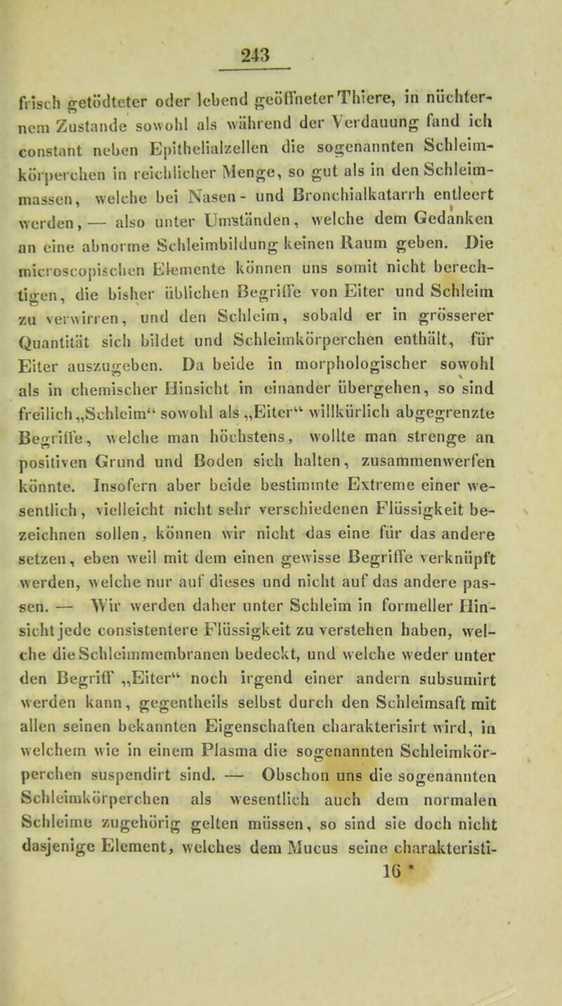 frisch getödteter oder lebend geöffneter Thiere, in nüchter- nem Zustande sowohl als während der Verdauung fand ich constant neben Epithelial/ellen die sogenannten Schleim- kürj)erchen in reichlicher Menge, so gut als in den Schleim- massen, welche bei Nasen- und Bronchialkatarrh entleert werden, — also unter Umständen, welche dem Gedanken an eine abnorme Schleimbildung keinen Raum geben. Die microscopiscliL-n Elemente können uns somit nicht berech- tigen, die bisher üblichen BegriÜe von Eiter und Schleim zu verwirren, und den Schleim, sobald er in grösserer Quantität sich bildet und Schleimkörperchen enthält, für Eiter aus/u o-eben. Da beide in morphologischer sowohl als in chemischer Hinsicht in einander übergehen, so sind freilich „Schleim sowohl als „Biter willkürlich abgegrenzte BegriÜe, welche man höchstens, wollte man strenge an positiven Grund und Boden sich halten, zusammenwerfen könnte. Insofern aber beide bestimmte Extreme einer we- sentlich , vielleicht nicht sehr verschiedenen Flüssigkeit be- zeichnen sollen, können wir nicht das eine für das andere setzen, eben weil mit dem einen gewisse BegritTe verknüpft werden, w elche nur auf dieses und nicht auf das andere pas- sen. — ^Vir werden daher unter Schleim in formeller Hin- sicht jede consistentere Flüssigkeit zu verstehen haben, wel- che die Schleimmembranen bedeckt, und welche weder unter den Begriff „Eiter noch irgend einer andern subsumirt werden kann, gegentheils selbst durch den Schleimsaft mit allen seinen bekannten Eigenschaften charakterisirt wird, in welchem wie in einem Plasma die sogenannten Schleimkör- perchen suspendirt sind. — Obschon uns die sogenannten Schleimkörperchen als wesentlich auch dem normalen Schleime zugehörig gelten müssen, so sind sie doch nicht dasjenige Element, welches dem Mucus seine charakteristi- 16 *