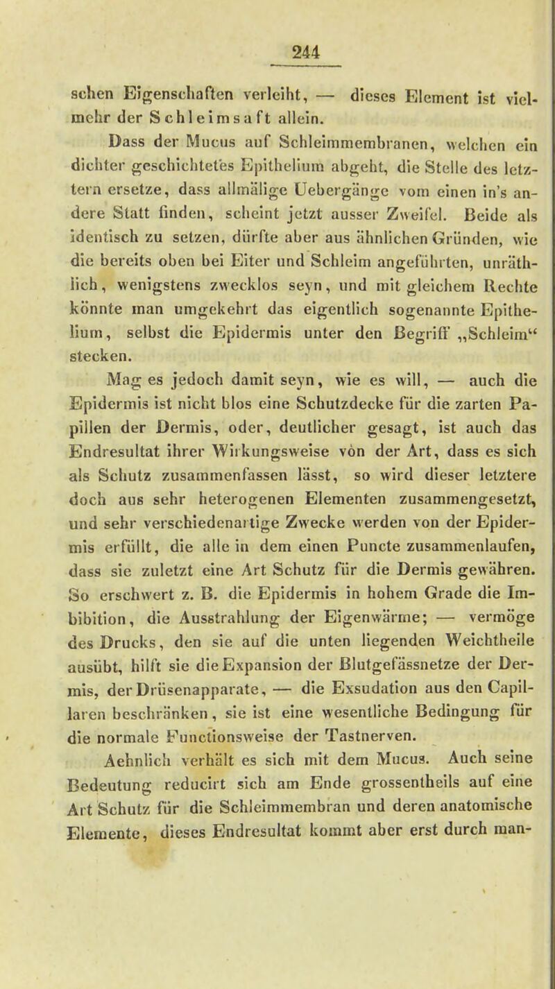 sehen Eigenschaften verleiht, — dieses Element ist viel- mehr der Schleimsaft allein. Dass der Muchs auf Schleimmembranen, welchen ein dichter geschichtetes Epithelium abgeht, die Stelle des letz- tern ersetze, dass allmälige üebergängc vom einen in's an- dere Statt finden, scheint jetzt ausser Zweifel. Beide als identisch zu setzen, dürfte aber aus ähnlichen Gründen, wie die bereits oben bei Eiter und Schleim angeführten, unräth- lich, wenigstens zwecklos seyn, und mit gleichem Rechte könnte man umgekehrt das eigentlich sogenannte Epithe- lium, selbst die Epidermis unter den ßegriß' „Schleim stecken. Mag es jedoch damit seyn, wie es will, — auch die Epidermis ist nicht blos eine Schutzdecke für die zarten Pa- pillen der Dermis, oder, deutlicher gesagt, ist auch das Endresultat ihrer Wirkungsweise von der Art, dass es sich als Schutz zusammenfassen lässt, so wird dieser letztere doch aus sehr heterogenen Elementen zusammengesetzt, und sehr verschiedenartige Zwecke werden von der Epider- mis erfüllt, die allein dem einen Puncte zusammenlaufen, dass sie zuletzt eine Art Schutz für die Dermis gewähren. So erschwert z. B. die Epidermis in hohem Grade die Im- bibition, die Ausstrahlung der Eigenwärme; — vermöge des Drucks, den sie auf die unten liegenden Weichtheile ausübt, hilft sie die Expansion der ßlutgefässnetze der Der- mis, der Drüsenapparate, — die Exsudation aus den Capil- laren beschränken, sie ist eine wesentliche Bedingung für die normale Functionsweise der Tastnerven. Aehnlich verhält es sich mit dem Mucus. Auch seine Bedeutung reducirt sich am Ende grossentheils auf eine Art Schutz für die Schleimmembran und deren anatomische Elemente, dieses Endresultat kommt aber erst durch man-