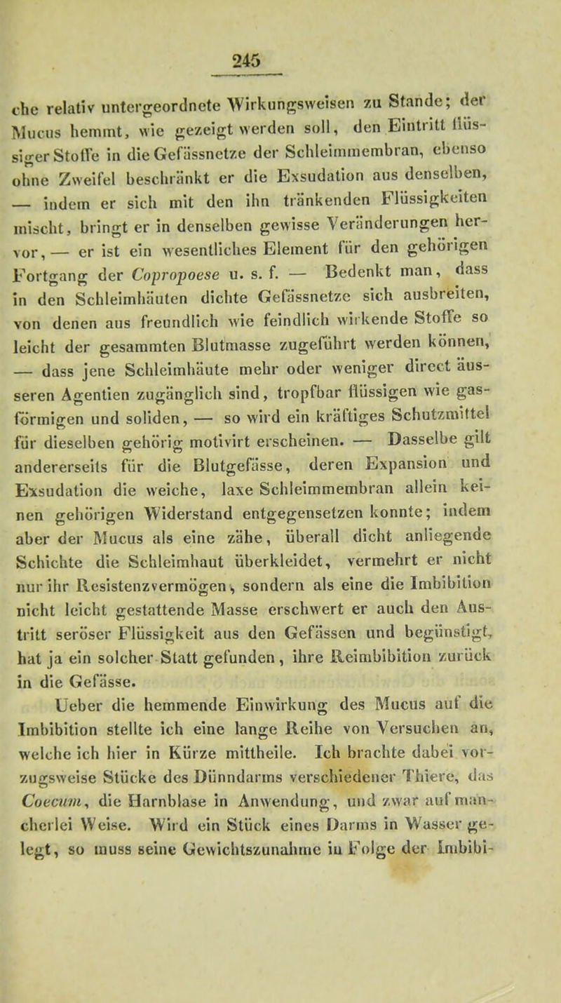 che relativ untergeordnete Wirkungsweisen zu Stande; der Mucus hemmt, wie gezeigt werden soll, den Eintritt llus- sigerStolTe in die Gefiissnetze der Schleimmembran, ebenso ohne Zweifel beschränkt er die Exsudation aus denselben, — indem er sich mit den ihn tränkenden Flüssigkeiten miricht, bringt er in denselben gewisse Veränderungen her- vor,— er ist ein wesentliches Element für den gehörigen Fortgang der Copropoese u. s. f. — Bedenkt man, dass in den Schleimhäuten dichte Gefa'ssnetze sich ausbreiten, von denen aus freundlich wie feindlich wirkende Stoffe so leicht der gesaramten Biutmasse zugeführt werden können, — dass jene Schleimhäute mehr oder weniger dircct äus- seren Agentien zugänglich sind, tropfbar flüssigen wie gas- förmigen und soliden, — so wird ein kräftiges Schutzmittel für dieselben gehörig motivirt erscheinen. — Dasselbe gilt andererseits für die Blutgefässe, deren Expansion und Exsudation die weiche, laxe Schleimmembran allein kei- nen gehörigen Widerstand entgegensetzen konnte; indem aber der Mucus als eine zähe, überall dicht anliegende Schichte die Schleimhaut überkleidet, vermehrt er nicht nur ihr Resistenzvermögensondern als eine die Imbibition nicht leicht gestattende Masse erschwert er auch den Aus- tritt seröser Flüssigkeit aus den Gefässen und begünstigt, hat ja ein solcher Statt gefunden, ihre Reimbibition zurück in die Gefässe. Üeber die hemmende Einwirkung des Mucus auf die Imbibition stellte ich eine lange Reihe von Versuchen an, welche ich hier in Kürze mittheile. Ich brachte dabei vor- zugsweise Stücke des Dünndarms verschiedener Thiere, das Coeai7)i, die Harnblase in Anwendung, und zwar auf man- cherlei Weise. Wird ein Stück eines Darms in Wasser ge- legt, so muss seine Gewichtszunalime iu Folge der Inibibi-