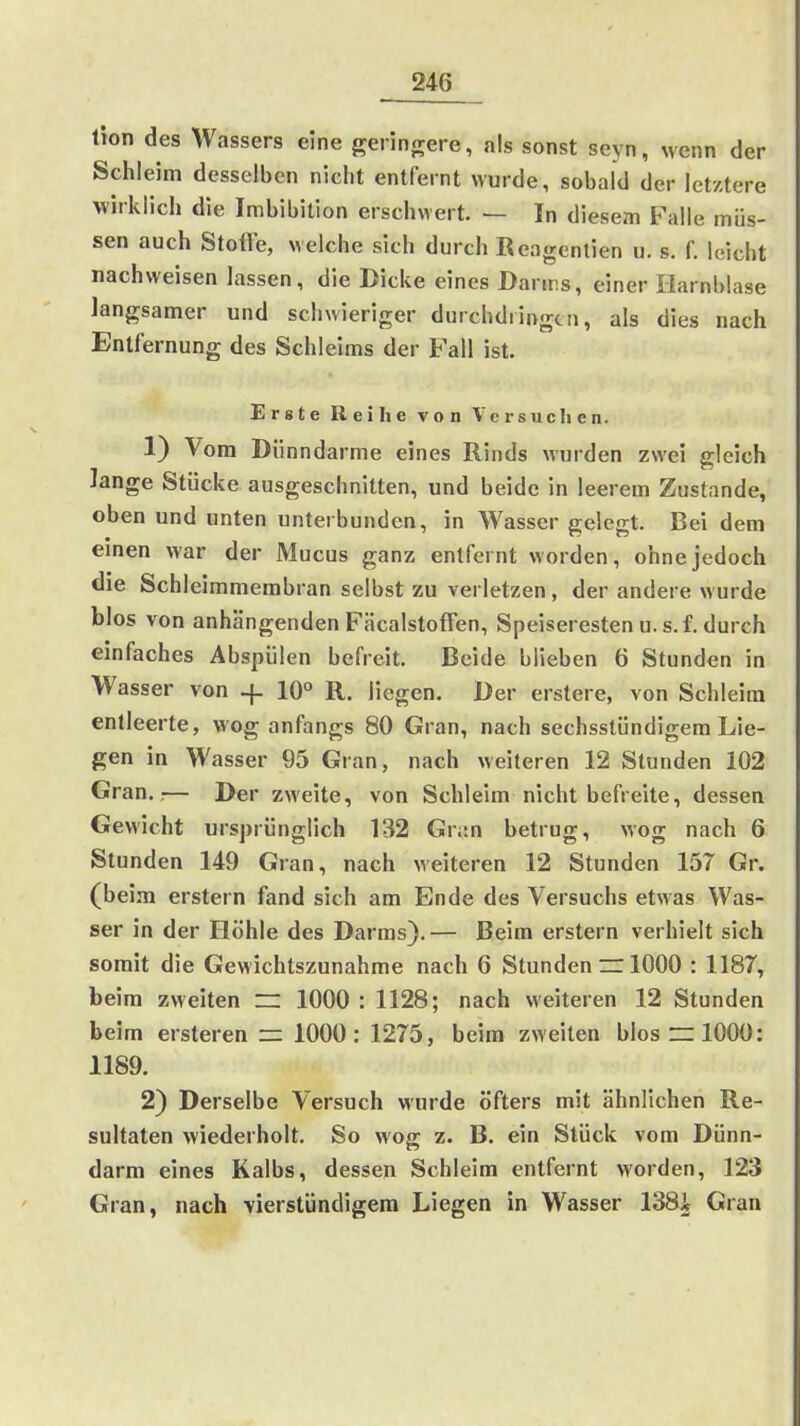 tion des Wassers eine geringere, als sonst seyn, wenn der Schleim desselben nicht entfernt wurde, sobald der letztere wirklich die Imbibition erschwert. — In diesem Falle müs- sen auch Stolle, welche sich durch ßeagentien u. s. f. leicht nachweisen lassen, die Dicke eines Danrs, einer Harnblase langsamer und schwieriger durchdringen, als dies nach Entfernung des Schleims der Fall ist. Erste Reihe von Versuclien. 1) Vom Dünndarme eines Rinds Murden zwei gleich lange Stücke ausgeschnitten, und beide in leerem Zustande, oben und unten unterbunden, in Wasser gelegt. Bei dem einen war der Mucus ganz entfernt worden, ohne jedoch die Schleimmembran selbst zu verletzen, der andere wurde blos von anhängenden Fäcalstoffen, Speiseresten u. s. f. durch einfaches Abspülen befreit. Beide blieben 6 Stunden in Wasser von -f. 10° R. liegen. Der erstere, von Schleim entleerte, wog anfangs 80 Gran, nach sechsstündigem Lie- gen in Wasser 95 Gran, nach weiteren 12 Stunden 102 Gran.;— Der zweite, von Schleim nicht befreite, dessen Gewicht ursprünglich 132 Gr;:n betrug, wog nach 6 Stunden 149 Gran, nach weiteren 12 Stunden 157 Gr. (beim erstem fand sich am Ende des Versuchs etwas Was- ser in der Höhle des Darms).— Beim erstem verhielt sich somit die Gewichtszunahme nach 6 Stunden ~ 1000 : 1187, beim zweiten ~ 1000 : 1128; nach weiteren 12 Stunden beim ersteren r= 1000: 1275, beim zweiten blos ~ 1000: 1189. 2) Derselbe Versuch wurde öfters mit ähnlichen Re- sultaten wiederholt. So wog z. B. ein Stück vom Dünn- darm eines Kalbs, dessen Schleim entfernt worden, 123 Gran, nach vierstündigem Liegen in Wasser 138i Gran