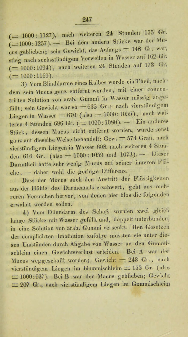(= 1000: 1127), nach weiteren 24 Stunden 155 Gr. (=1000:1257).— Bei dem andern Stücke war der Mu- cus geblieben; sein Gewicht, das Anfangs - 148 Cr. war, etieg nach sechsstündigem Verweilen in Wasser auf l(i2 Gr. (=1000:1094), nach weiteren 24 Stunden auf 173 <^'r. (= 1000:1169). 3) Vom Blinddarme eines Kalbes wurde einTheil, nach- dem sein Mucus ganz entfernt worden, mit einer concen- trirten Solution von arab. Gummi in Wasser massig ange- füllt; sein Gewicht war so = 635 Gr.; nach vierstündigem Liegen in Wasser = 670 (also := 1000:1055), nach wei- teren 4 Stunden 686 Gr. (= 1000:1080). - Ein anderes Stück, dessen Mucus nicht entfernt worden, wurde sonst ganz auf dieselbe Weise behandelt; Gew. = 574 Gran, nach vierstündigem Liegen in Wasser 608, nach weiteren 4 Sau- den 616 Gr. (also = 1000 :1059 und 1073). — Dieser Darmtheil hatte sehr wenig Mucus auf seiner inneren Fla- che, — daher wohl die geringe Differenz. Dass der Mucus auch den Austritt der Flüssigkeifen aus der Höhle des Darmcanals erschwert, geht aus meh- reren Versuchen hervor, von denen hier blos die folgenden erwähnt werden sollen. 4) Vom Dünndarm des Schafs wurden zwei gleich lange Stücke mit Wasser gefüllt und, doppelt unterbunden, in eine Solution von arab. Gummi versenkt. Den Gesetzen der complicii ten Imbibition zufolge mussten sie unter die- sen Umständen durch Abgabe von Wasser an den Gummi- schleim einen Gewichtsverlust erleiden. Bei A war der Mucus weffsescliafft worden; Gewicht = 243 Gr., nach vierstündigem Liegen im Gummischleim = 155 Gr. (also = 1000:637). Beiß war der Mucus geblieben; GcN^icht = 207 Gr., nach vierstündigem Liegen im Gummischiciai