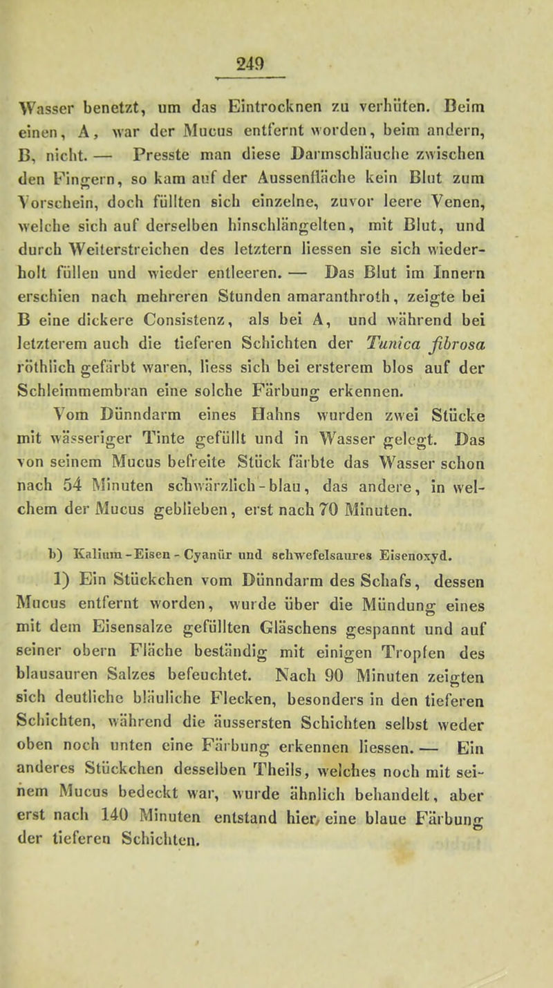Wasser benetzt, um das Eintrocknen zu verhüten. Beim einen, Ä, >var der Mucus entfernt worden, beim andern, B, nicht. — Presste man diese Darmschläuche zwischen den Finjrern, so kam auf der Aussenfläche kein Blut zum Vorschein, doch füllten sich einzelne, zuvor leere Venen, welche sich auf derselben hinschlängelten, mit Blut, und durch Weiterstreichen des letztern Hessen sie sich wieder- holt füllen und wieder entleeren. — Das Blut im Innern erschien nach mehreren Stunden araaranthroth, zeigte bei B eine dickere Consistenz, als bei A, und während bei letzterem auch die tieferen Schichten der Tunica fibrosa röthlich gefärbt vi'aren, Hess sich bei ersterem blos auf der Schleimmembran eine solche Färbuno; erkennen. Vom Dünndarm eines Hahns wurden zwei Stücke mit wässeriger Tinte gefüllt und in Wasser gelegt. Das von seinem Mucus befreite Stück färbte das Wasser schon nach 54 Minuten scliwärzHch - blau, das andere, in wel- chem der Mucus geblieben, erst nach 70 Minuten. b) Kalium - Eisen - Cyanür und schwefelsaures Eisenoxyd. 1) Ein Stückchen vom Dünndarm des Schafs, dessen Mucus entfernt worden, wurde über die Münduns eines mit dem Eisensalze gefüllten Gläschens gespannt und auf seiner obern Fläche beständig mit einigen Tropfen des blausauren Salzes befeuchtet. Nach 90 Minuten zeigten sich deutliche bläuliche Flecken, besonders in den tieferen Schichten, während die äussersten Schichten selbst weder oben noch unten eine Färbung erkennen Hessen. — Ein anderes Stückchen desselben Theils, welches noch mit sei- nem Mucus bedeckt war, wurde ähnlich behandelt, aber erst nach 140 Minuten entstand hier^ eine blaue Färbung der tieferen Schichten. 3