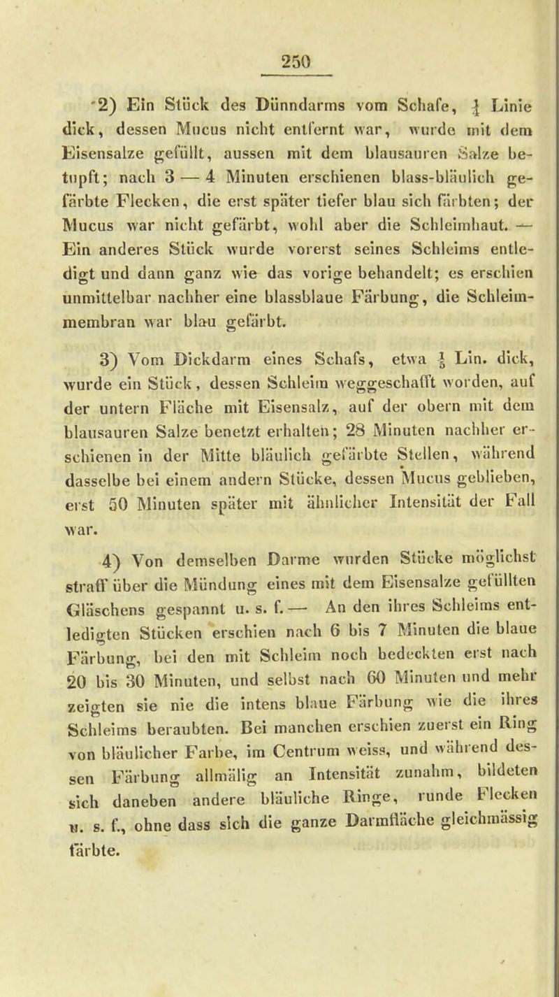 '2) Ein Stück des Dünndarms vom Schafe, | Linie dick, dessen Muchs nicht enllernt war, niirdo mit dem Eisensalze gefüllt, aussen mit dem blausauren Salze be- tupft; nach 3 — 4 Minuten erschienen blass-bläulich ge- färbte Flecken, die erst später tiefer blau sich färbten; der Mucus war nicht gefärbt, wohl aber die Schleimhaut. ^ Ein anderes Stück wurde vorerst seines Schleims entle- digt und dann ganz wie das vorige behandelt; es erschien unmittelbar nachher eine blassblaue Färbung, die Schleim- membran war blau gefärbt. 3) Vom Dickdarm eines Schafs, etwa | Lin. dick, wurde ein Stück, dessen Schleim weggeschafft worden, auf der untern Fläche mit Eisensalz, auf der obern mit dem blausauren Salze benetzt erhalten; 28 Minuten nachher er- schienen in der Mitte bläulich gefärbte Stellen, während dasselbe bei einem andern Stücke, dessen Mucus geblieben, erst 50 Minuten später mit ähnlicher Intensität der Fall war. 4) Von demselben Darme wurden Stücke miiglichst straff über die Mündung eines mit dem Eisensal/e gefüllten Gläschens gespannt u. s. f. — An den Ihres Schleiras ent- ledigten Stücken erschien nach 6 bis 7 Minuten die blaue Färbung, bei den mit Schleim noch bedeckten erst nach 20 bis 30 Minuten, und selbst nach 60 Minuten und mehr zeigten sie nie die intens blaue Färbung wie die ihres Schleims beraubten. Bei manchen erschien zuerst ein Ring von bläulicher Farbe, im Centrum weiss, und während des- sen Färbung allmäUg an Intensität zunahm, bildeten sich daneben andere bläuliche Ringe, runde Flecken «. s. f., ohne dass sich die ganze Darmfläche gleichmässig färbte.