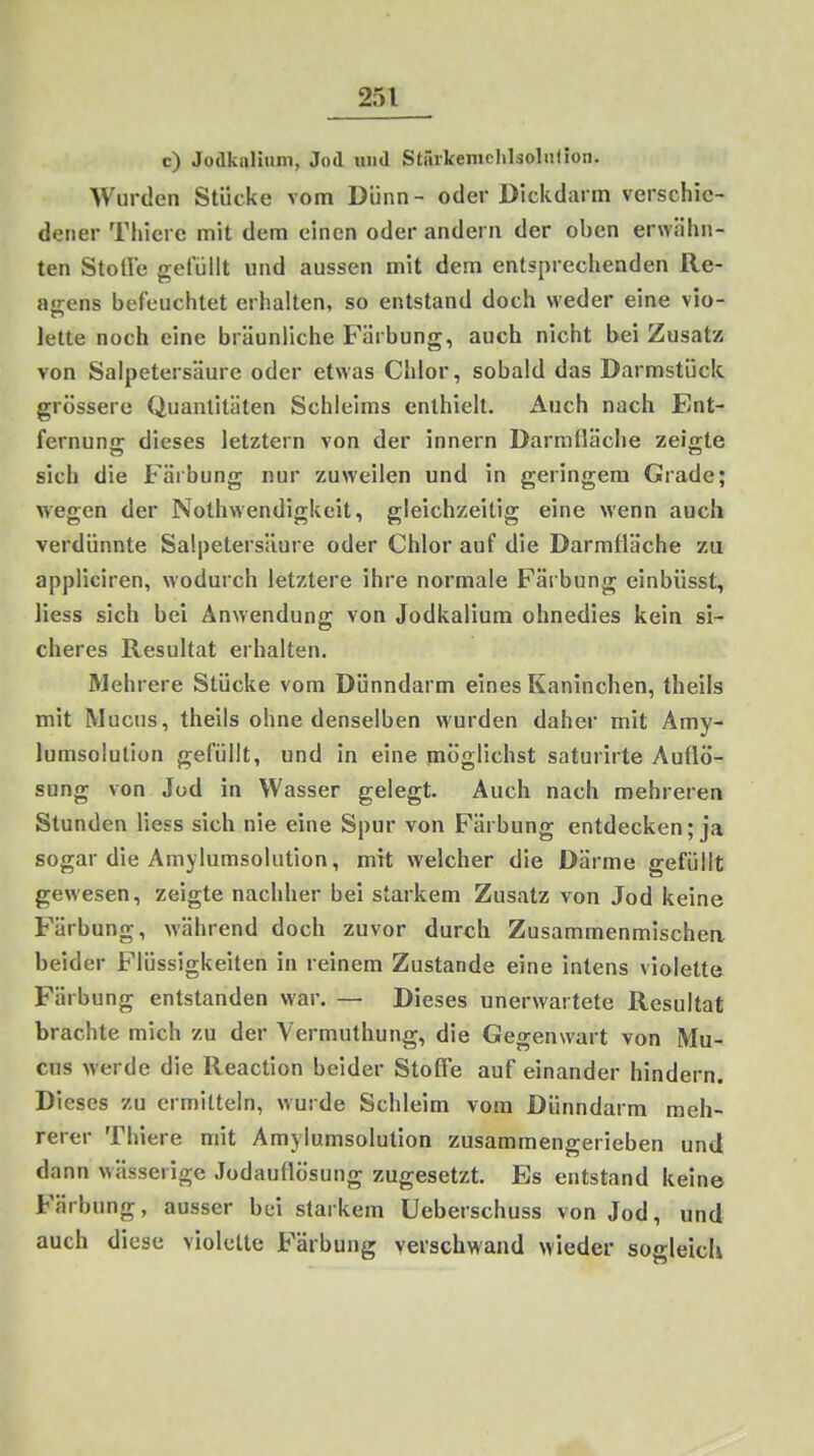 c) Jodkaliiini, Jod und Stärkenichläolalion. Wurden Stücke vom Dünn- oder Dickdarm verschie- dener Thiere mit dem einen oder andern der oben erwähn- ten Stolle gefüllt und aussen mit dem entsprechenden Re- agens befeuchtet erhalten, so entstand doch weder eine vio- TT* leite noch eine bräunliche B'ärbung, auch nicht bei Zusatz von Salpetersäure oder etwas Chlor, sobald das Darmstück grössere Quantitäten Schleims enthielt. Auch nach Ent- fernung dieses letztem von der innern Darmnäche zeigte sich die Färbung nur zuweilen und in geringem Grade; wegen der Nothwendigkeit, gleichzeitig eine wenn auch verdünnte Salpetersäure oder Chlor auf die Darmfläche zu appliciren, wodurch letztere ihre normale Färbung einbüsst, Hess sich bei Anwendung von Jodkalium ohnedies kein si- cheres Resultat erhalten. Mehrere Stücke vom Dünndarm eines Kaninchen, theils mit Muchs, theils ohne denselben wurden daher mit Amy- lumsolution gefüllt, und in eine möglichst saturirte Auflö- sung von Jod in Wasser gelegt. Auch nach mehreren Stunden Hess sich nie eine Spur von Färbung entdecken; ja sogar die Amylumsolution, mit welcher die Därme gefüllt gewesen, zeigte nachher bei starkem Zusatz von Jod keine Färbung, während doch zuvor durch Zusammenmischea beider Flüssigkeiten in reinem Zustande eine intens violette Färbung entstanden war. — Dieses unerwartete Resultat brachte mich zu der Vermuthung, die Gegenwart von Mu- chs werde die Reaction beider StofTe auf einander hindern. Dieses zu ermitteln, wurde Schleim vom Dünndarm meh- rerer Thiere mit Amylumsolution zusammengerieben und dann wässerige Jodauflösung zugesetzt. Es entstand keine Färbung, ausser bei starkem Ueberschuss von Jod, und auch diese violette Färbung verschwand wieder sogleicU