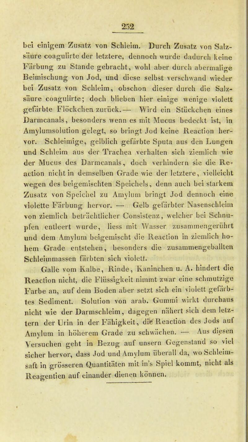 bei einigem Zusatz von Schleim. Durch Zusatz von Salz- säure coagulirte der letztere, dennoch wurde dadurch kehie Färbung zu Stande gebracht, wohl aber durch abermalige Beimischung von Jod, und diese selbst verschwand wieder bei Zusatz von Schleim, obschon dieser durch die Salz- säure coagulhte; doch blieben hier einige wenige violett gefärbte Flöckchen zurück.— Wird ein Stückchen eines Darmcanals, besonders wenn es mit Mucus bedeckt ist, in Amylumsolution gelegt, so bringt Jod keine Reaction her- vor. Schleimige, gelblich gefärbte Sputa aus den Lungen und Schleim aus der Trachea verhalten sich ziemlich wie der Mucus des Darmcanals, doch verhindern sie die Re- action nicht in demselben Grade wie der letztere, vielleicht wegen des beigemischten Speichels, denn auch bei starkem Zusatz von Speichel zu Amylum bringt Jod dennoch eine violette Färbung hervor. — Gelb gefärbter Nasenschleim von ziemlich beträchtlicher Consistenz, welcher bei Schnu- pfen entleert wurde, Jiess mit Wasser zusammengerührt und dem Amylum beigemischt die Reaction in ziemlich ho- hem Grade entstehen, besonders die zusammengeballten Schleimmassen färbten sich violett. Galle vom Kalbe, Rinde, Kaninchen u. A. hindert die Reaction nicht, die Flüssigkeit nimmt zwar eine schmutzige Farbe an, auf dem Boden aber setzt sich ein violett gefärb- tes Sediment. Solution von arab. Gummi wirkt durchaus nicht wie der Darmschleim, dagegen nähert sich dem letz- tern der Urin in der Fähigkeit, die Reaction des Jods auf Amylum in höherem Grade zu schwächen. — Aus diesen Versuchen geht in Bezug auf unsern Gegenstand so viel sicher hervor, dass Jod und Amylum überall da, wo Schleim- saft in nrösseren Quantitäten mit ins Spiel kommt, nicht als Reacentien auf einander dienen können.