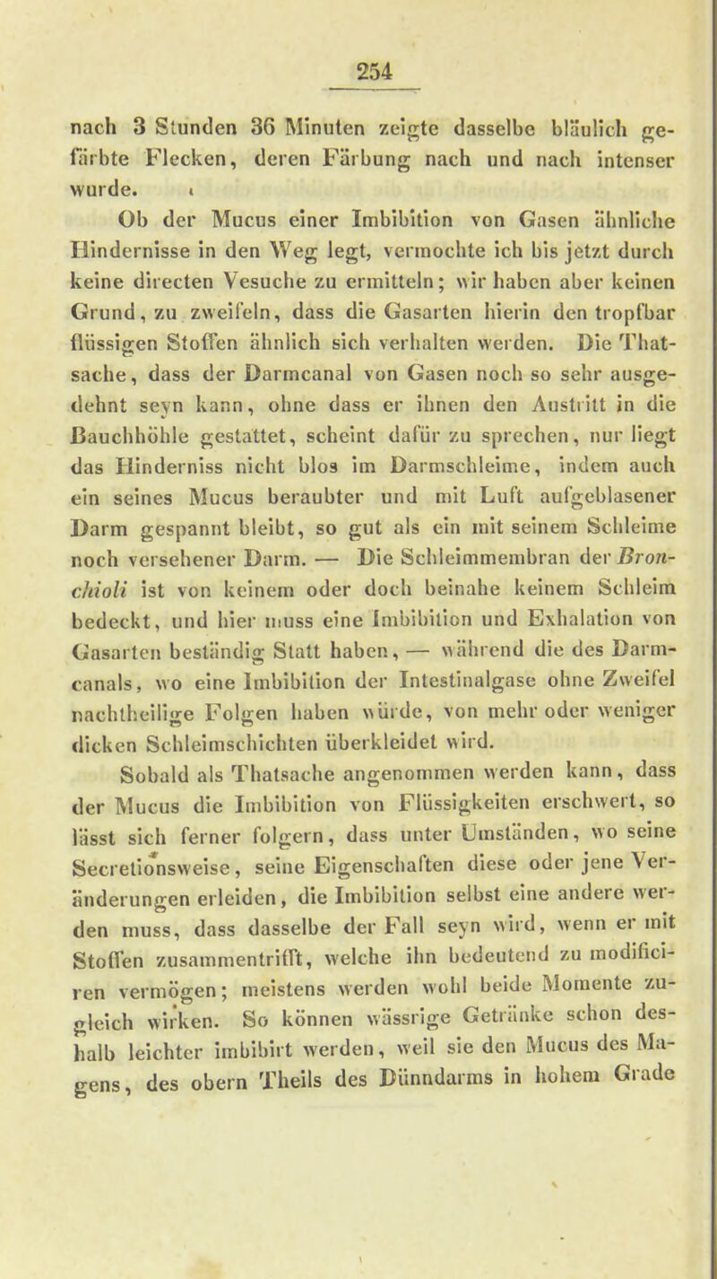 nach 3 Stunden 36 Minuten zeigte dasselbe bläulich ge- färbte Flecken, deren Färbung nach und nach intenser wurde. i Ob der Mucus einer Imbibition von Gasen ähnliche Hindernisse in den Weg legt, vermochte ich bis jetzt durch keine directen Vesuche zu ermitteln; wir haben aber keinen Grund, zu zweifeln, dass die Gasarten hierin den tropfbar flüssifren Stoffen ähnlich sich verhalten werden. Die That- Sache, dass der Darmcanal von Gasen noch so sehr ausge- dehnt seyn kann, ohne dass er ihnen den Austritt in die Bauchhöhle gestattet, scheint dafür zu sprechen, nur liegt das Hinderniss nicht blos im Darmschleime, indem auch ein seines Mucus beraubter und mit Luft aufgeblasener Darm gespannt bleibt, so gut als ein mit seinem Schleime noch versehener Darm. — Die Schleimmembran der Bron- ckioli ist von keinem oder doch beinahe keinem Schleim bedeckt, und hier muss eine Imbibilion und Exhalation von Gasarten beständig Statt haben, — während die des Darm- canals, wo eine Imbibition der Intestinalgase ohne Zweifel nachtheilige Folgen haben würde, von mehr oder weniger dicken Schleimschichten überkleidet wird. Sobald als Thatsache angenommen werden kann, dass der Mucus die Imbibition von Flüssigkeiten erschwert, so lässt sich ferner folgern, dass unter Umständen, wo seine Secrelionsweise, seine Eigenschaften diese oder jene Ver- änderungen erleiden, die Imbibition selbst eine andere wer- den muss, dass dasselbe der Fall seyn wird, wenn er mit Stoffen zusammentrifft, welche ihn bedeutend zu modifici- ren vermögen; meistens werden wohl beide Momente zu- gleich wirken. So können wässrige Getränke schon des- halb leichter imbibirt werden, weil sie den Mucus des Ma- gens, des obern Theils des Dünndarms in hohem Grade