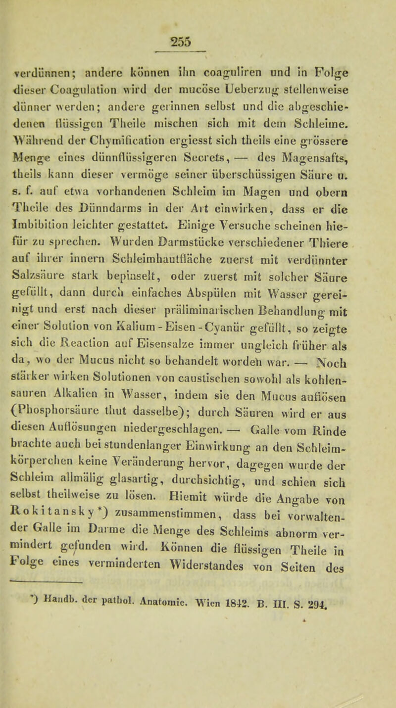 verdünnen; andere können ihn coagnHren und in Folge dieser Coagiilation wird der mucöse Ueberzug stellenweise tlüniicr werden; andere gerinnen selbst und die abgeschie- denen Hüssiffen Theile mischen sich mit dem Schleime. AVährend der Chymiiication ergiesst sich theils eine grössere Menge eines dünnflüssigeren Secrets, — des Magensafts, theils kann dieser vermöge seiner überschüssigen Säure D. 8. f. auf etwa vorhandenen Schleim im Mairen und obern Theile des Dünndarms in der Art einwirken, dass er die Imbibition leichter gestaltet. Einige Versuche scheinen hie- für zu sprechen. Wurden Darmstücke verschiedener Tbiere auf ihrer innera Schleimhautfläche zuerst mit verdünnter Salzsäure stark bepinselt, oder zuerst mit solcher Säure gefüllt, dann durch einfaches Abspülen mit Wasser gerei- nigt und erst nach dieser präliminarischen Behandlung mit einer Solution von Kalium - Eisen-Cyanür gefüllt, so zeigte sich die Reaclion auf Eisensalze immer ungleich früher als da, wo der Mucus nicht so behandelt wordeh war. — Noch stärker wirken Solutionen von causlischen sowohl als kohlen- sauren Alkalien in Wasser, indem sie den Mucus auflösen (Phosphorsäure thut dasselbe); durch Säuren wird er aus diesen Auflösungen niedergeschlagen. — Galle vom Rinde inwirkung an den Schleim- körperchen keine Veränderung hervor, dagegen wurde der Schleim allmälig glasartig, durchsichtig, und schien sich selbst theilweise zu lösen. Hlemit würde die Angabe von Rokitansky*) zusammenstimmen, dass bei vorwalten- der Galle im Da. me die Menge des Schleims abnorm ver- mindert gefunden wird. Können die flüssigen Theile in Folge eines verminderten Widerstandes von Seiten des •) Handb. der patbol. Anatomie. Wien 1842. B. HI. S. 294