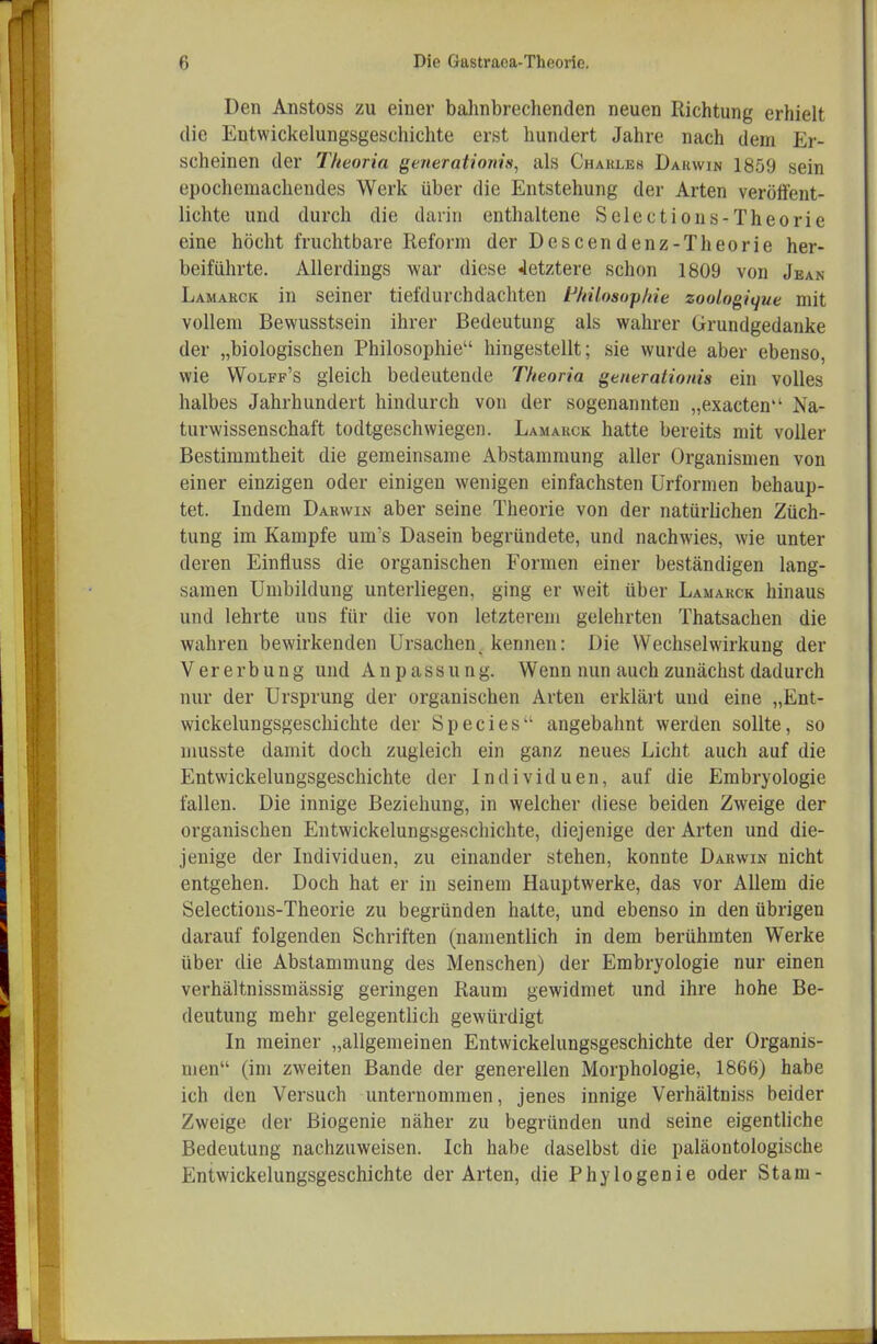 Den Anstoss zu einer balmbrechenden neuen Richtung erhielt die Entwickelungsgeschichte erst hundert Jahre nach dem Er- scheinen der Theoria generationis, als Charles Dahwin 1859 sein epochemachendes Werk über die Entstehung der Arten veröffent- lichte und durch die darin enthaltene Selections-Theorie eine höcht fruchtbare Reform der Descendenz-Theorie her- beiführte. Allerdings war diese letztere schon 1809 von Jean Lamarck in seiner tiefdurchdachten F/nlosop/ne zoologitjue mit vollem Bewusstsein ihrer Bedeutung als wahrer Grundgedanke der „biologischen Philosophie hingestellt; sie wurde aber ebenso, wie Wolff's gleich bedeutende Theoria generationis ein volles halbes Jahrhundert hindurch von der sogenannten „exacten Na- turwissenschaft todtgeschwiegen. Lamarck hatte bereits mit voller Bestimmtheit die gemeinsame Abstammung aller Organismen von einer einzigen oder einigen wenigen einfachsten Urformen behaup- tet. Indem Darwin aber seine Theorie von der natürlichen Züch- tung im Kampfe um's Dasein begründete, und nachwies, wie unter deren Einfluss die organischen Formen einer beständigen lang- samen Umbildung unterliegen, ging er weit über Lamarck hinaus und lehrte uns für die von letzterem gelehrten Thatsachen die wahren bewirkenden Ursachen^ kennen: Die Wechselwirkung der Vererbung und Anpassung. Wenn nun auch zunächst dadurch nur der Ursprung der organischen Arten erklärt und eine „Ent- wickelungsgeschichte der Speeles angebahnt werden sollte, so musste damit doch zugleich ein ganz neues Licht auch auf die Entwickelungsgeschichte der Individuen, auf die Embryologie fallen. Die innige Beziehung, in welcher diese beiden Zweige der organischen Entwickelungsgeschichte, diejenige der Arten und die- jenige der Individuen, zu einander stehen, konnte Darwin nicht entgehen. Doch hat er in seinem Hauptwerke, das vor Allem die Selections-Theorie zu begründen hatte, und ebenso in den übrigen darauf folgenden Schriften (namentlich in dem berühmten Werke über die Abstammung des Menschen) der Embryologie nur einen verhältnissmässig geringen Raum gewidmet und ihre hohe Be- deutung mehr gelegentlich gewürdigt In meiner „allgemeinen Entwickelungsgeschichte der Organis- men (im zweiten Bande der generellen Morphologie, 1866) habe ich den Versuch unternommen, jenes innige Verhältniss beider Zweige der Biogenie näher zu begründen und seine eigenthche Bedeutung nachzuweisen. Ich habe daselbst die paläontologische Entwickelungsgeschichte der Arten, die Phylogenie oder Stam-