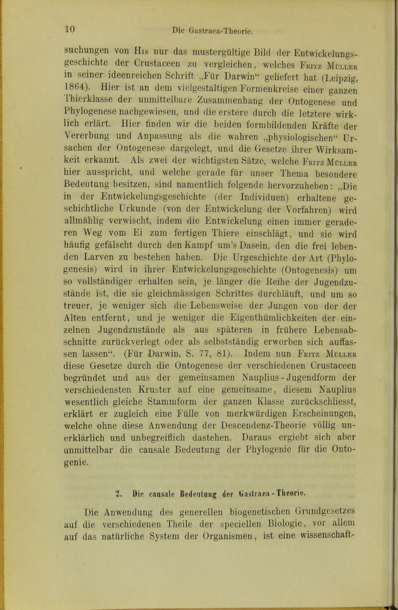 suchungen von Hin nur das mustergültige Bild der Entwickelungs- geschichte der Crustaceen /u vergleichen, welches Fkitz Müller in seiner ideenreichen Schrift „Für Darwin geliefert hat (Leipzig, 1864). Hier ist an dem vielgestaltigen Formenkreise einer ganzen Thierklasse der unmittelbare Zusammenhang der Ontogenese und Phylogenese nachgewiesen, und die erstere durch die letztere wirk- lich erlärt. Hier finden wir die beiden formbildenden Kräfte der Vererbung und Anpassung als die wahren „physiologischen Ur- sachen der Ontogenese dargelegt, und die Gesetze ihrer Wirksam- keit erkannt. Als zwei der wichtigsten Sätze, welche Fritz Müller hier ausspricht, und welche gerade für unser Thema besondere Bedeutung besitzen, sind namentlich folgende hervorzuheben: „Die in der Entwickelungsgeschichte (der Individuen) erhaltene ge- schichtliche Urkunde (von der Eutwickelung der Vorfahren) wird allmählig verwischt, indem die Entwickelung einen immer gerade- ren Weg vom Ei zum fertigen Thiere einschlägt, und sie wird häufig gefälscht durch den Kampf um's Dasein, den die frei leben- den Larven zu bestehen haben. Die Urgeschichte der Art (Phylo- genesis) wird in ihrer Entwickelungsgeschichte (Ontogenesis) um so vollständiger erhalten sein, je länger die Keihe der Jugendzu- stände ist, die sie gleichmässigen Schrittes durchläuft, und um so treuer, je weniger sich die Lebensweise der Jungen von der der Alten entfernt, und je weniger die Eigenthümlichkeiten der ein- zelnen Jugendzustände als aus späteren in frühere Lebensab- schnitte zurückverlegt oder als selbstständig erworben sich auffas- sen lassen. (Für Darwin, S. 77, 81). Indem nun Fritz Müller diese Gesetze durch die Ontogenese der verschiedenen Crustaceen begründet und aus der gemeinsamen Nauplius - Jugendform der verschiedensten Kruster auf eine gemeinsame, diesem Nauplius wesentlich gleiche Stammform der ganzen Klasse zurückschliesst, erklärt er zugleich eine Fülle von merkwürdigen Erscheinungen, welche ohne diese Anwendung der Descendenz-Theorie völlig un- erklärlich und unbegreitiich dastehen. Daraus ergiebt sich aber unmittelbar die causale Bedeutung der Phylogenie für die Onto- genie. i. Die causale Bedeutung der liastraea-Theorie. Die Anwendung des generellen biogenetischen Grundgesetzes auf die verschiedenen Theile der speciellen Biologie, vor allem auf das natürliche System der Organismen, ist eine Wissenschaft-