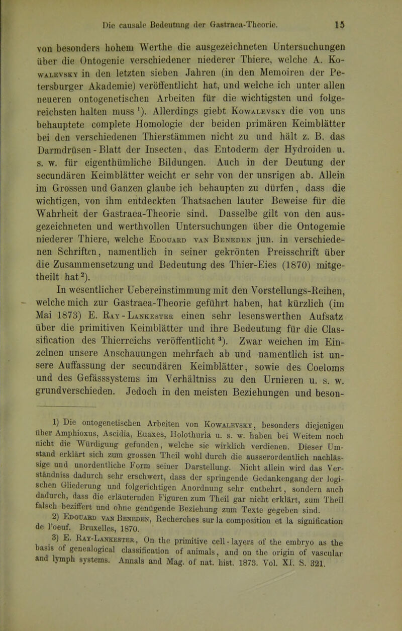 von besonders hohem Werthe die ausgezeichneten Untersuchungen über die üntogenie verschiedener niederer Thiere, welche A. Ko- wALEvsKY in den letzten sieben Jahren (in den Memoiren der Pe- tersburger Akademie) veröffentlicht hat, und welche ich unter allen neueren ontogenetischen Arbeiten für die wichtigsten und folge- reichsten halten niuss '). Allerdings giebt Kowalevsky die von uns behauptete complete Homologie der beiden primären Keimblätter bei den verschiedenen Thierstämmen nicht zu und hält z. B. das Darmdrüsen - Blatt der Insecten, das Entoderni der Hydroiden u. s. w. für eigenthümliche Bildungen. Auch in der Deutung der secundären Keimblätter weicht er sehr von der unsrigen ab. Allein im Grossen und Ganzen glaube ich behaupten zu dürfen, dass die wichtigen, von ihm entdeckten Thatsachen lauter Beweise für die Wahrheit der Gastraea-Theorie sind. Dasselbe gilt von den aus- gezeichneten und werthvollen Untersuchungen über die Ontogemie niederer Thiere, welche Edouard van Beneden jun. in verschiede- nen Schriften, namentlich in seiner gekrönten Preisschrift über die Zusammensetzung und Bedeutung des Thier-Eies (1870) mitge- theilt hat 2). In wesentlicher Uebereinstimmung mit den Vorstellungs-Reihen, welche mich zur Gastraea-Theorie geführt haben, hat kürzlich (im Mai 1873) E. Ray - Lankestek einen sehr lesenswerthen Aufsatz über die primitiven Keimblätter und ihre Bedeutung für die Clas- sification des Thierreichs veröffentlicht'). Zwar weichen im Ein- zelnen unsere Anschauungen mehrfach ab und namentlich ist un- sere Auffassung der secundären Keimblätter, sowie des Coeloms und des Gefässsystems im Verhältniss zu den Urnieren u, s. w. grundverschieden. Jedoch in den meisten Beziehungen und beson- 1) Die ontogenetischen Arbeiten von Kowalevsky, besonders diejenigen über Amphioxus, Ascidia, Euaxes, Holothuria u. s. w. haben bei Weitem noch nicht die Würdigung gefunden, welche sie wii-klich verdienen. Dieser Um- stand erklärt sich zum grossen Theil wohl durch die ausserordentlich nachläs- sige und unordentliche Form seiner Darstellung. Nicht allein wird das Ver- ständniss dadurch sehr erschwert, dass der springende Gedankengang der logi- schen Gliederung und folgericlitigen Anordnung sehr entbehrt, sondern auch dadurch, rlass die erläuternden Figuren zum Theil gar nicht erklärt, zum Theil falsch beziffert und ohne genügende Beziehung zum Texte gegeben sind. 2) Edouabd van Beneden, Recherches sur la composition et la signification de l'oeuf. Bruxelles, 1870. 3) E. Ray-Lankester, On the primitive cell-layers of the embryo as the basis of genealogical Classification of animals, and on the origin of vascular and lymph Systems. Annais and Mag. of nat. bist. 1873. Vol. XI. S. 321
