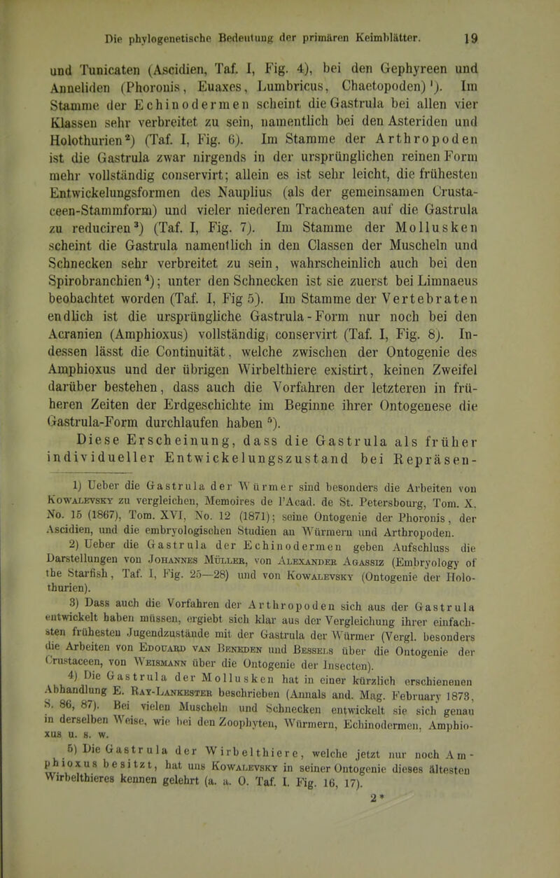 und Tunicaten (Ascidien, Taf. 1, Fig. 4), bei den Gephyreen und Anneliden (Phorouis, Euaxes, Lumbricus, Chaetopoden)Im Stamme der Echinodermen scheint dieGastrula bei allen vier Klassen sehr verbreitet zu sein, namentlich bei den Asteriden und Holothurien*) (Taf. I, Fig. 6). Im Stamme der Arthropoden ist die Gastrula zwar nirgends in der ursprünglichen reinen Form mehr vollständig conservirt; allein es ist sehr leicht, die frühesten Entwickelungsformen des Nauplius (als der gemeinsamen Crusta- ceen-Stammform) und vieler niederen Tracheaten auf die Gastrula zu reduciren*) (Taf. I, Fig. 7j. Im Stamme der Mollusken scheint die Gastrula namentlich in den Classen der Muscheln und Schnecken sehr verbreitet zu sein, wahrscheinlich auch bei den Spirobranchien ; unter den Schnecken ist sie zuerst bei Limnaeus beobachtet worden (Taf. I, Fig 5). Im Stamme der Vertebraten endlich ist die ursprüngliche Gastrula - Form nur noch bei den Acranien (Amphioxus) vollständig; conservirt (Taf. I, Fig. 8j. In- dessen lässt die Continuität, welche zwischen der Ontogenie des Amphioxus und der übrigen Wirbelthiere existirt, keinen Zweifel darüber bestehen, dass auch die Vorfahren der letzteren in frü- heren Zeiten der Erdgeschichte im Beginne ihrer Ontogenese die Gastrula-Form durchlaufen haben Diese Erscheinung, dass die Gastrula als früher individueller Entwickelungszustand bei Repräsen- 1) lieber die Gastrula der Würmer sind besonders die Arbeiten von KowALEvsKY ZU Vergleichen, Mcmoires de l'Acad. de St. Petersbouig, Tom. X. No. 15 (1867), Tom. XVI. No. 12 (1871); seine Ontogenie der Phoronis, der Ascidien, und die embryologischen Studien an Würmern und Arthropoden. 2) Ueber die Gastrula der Echinodermen geben Aufschluss die Darstellungen von Johannes Müller, von Alexander Agassiz (Embryology of the Starfish, Taf. 1, Fig. 25—28) und von Kowalevsky (Ontogenie der Holo- thurien). 3) Dass auch die Vorfahren der Arthropoden sich aus der Gastrula »•utwickelt haben müssen, ergiebt sich klar aus der Vergleichuug ihrer einfach- sten frühesten Jugendzustände mit der Gastrula der Würmer (Vergl. besonders die Arbeiten von Edouard van Beneden und Bessei.s über die Ontogenie der llnistaceen, von Weismann über die Ontogenie der Insecten). 4) Die Gastrula der Mollusken hat in einer kürzlich erschienenen Abhandlung E. Ray-Lankester beschrieben (Aimals and. Mag. February 1873, S. 86, 87). Bei vielen Muschebi und Schnecken entwickelt sie sich genau in derselben Weise, wie bei den Zoophyten, Würmern, Echinodermen. Amphio- xus U. 8. W. 5) Die Gastrula der Wirbelthiere, welche jetzt nur noch Am- phioxus b e si tzt, hat uns Kowalevsky in seiner Ontogenie dieses ältesten M^irbelthieres kennen gelehrt (a. a. 0. Taf. I. Fig. 16, 17). 2*
