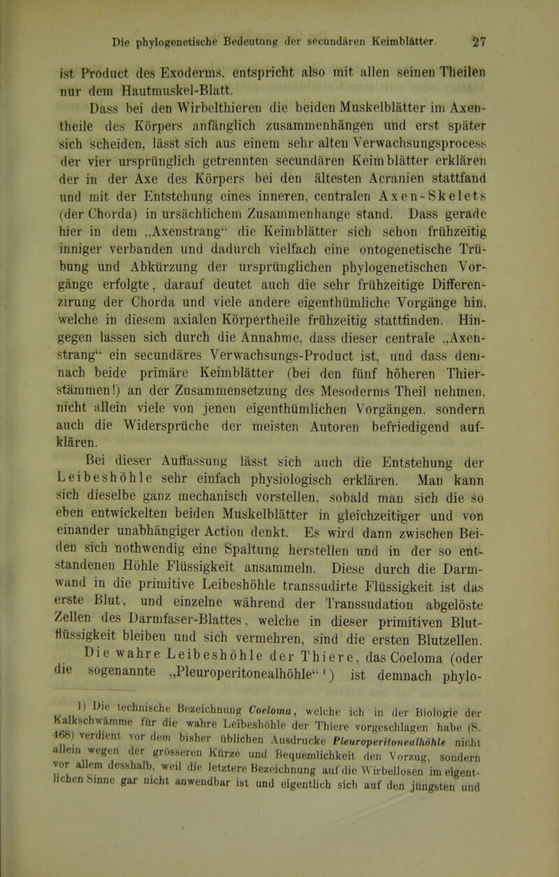 ist Product des Exoderms. entspricht also mit allen seinen Theilen nur dem Hautmuskel-Blatt. Dass bei den Wirbclthieren die beiden Muskelblätter im Axen- theile des Körpers anfänglich zusammenhängen und erst später sich scheiden, iässt sich aus einem sehr alten VerwachsungsprocesK der vier ursprünglich getrennten secundären Keimblätter erklären der in der Axe des Körpers bei den ältesten Acranien stattfand und njit der Entstehung eines inneren, centralen Axen-Skelets (der Chorda) in ursächlichem Zusammenhange stand. Dass gerade hier in dem „Axenstrang die Keimblätter sich schon frühzeitig inniger verbanden und dadurch vielfach eine ontogenetische Trü- bung und Abkürzung der ursprünglichen phylogenetischen Vor- gänge erfolgte, darauf deutet auch die sehr frühzeitige Dilferen- zirung der Chorda und viele andere eigenthümliche Vorgänge hin. welche in diesem axialen Körpertheile frühzeitig stattfinden. Hin- gegen lassen sich durch die Annahme, dass dieser centrale „Axen- strang ein secundäres Verwachsungs-Product ist, und dass dem- nach beide primäre Keimblätter (bei den fünf höheren Thier- stämmen!) an der Zusammensetzung des Mesoderms Theil nehmen, nicht allein viele von jenen eigenthümlichen Vorgängen, sondern auch die Widerspräche der meisten Autoren befriedigend auf- klären. Bei dieser Auffassung lässt sich auch die Entstehung der Leibeshöhle sehr einfach physiologisch erklären. Man kann sich dieselbe ganz mechanisch vorstellen, sobald man sich die so eben entwickelten beiden Muskelblätter in gleichzeitiger und von einander unabhängiger Action denkt. Es wird dann zwischen Bei- den sich nothwendig eine Spaltung herstellen und in der so ent- standenen Höhle Flüssigkeit ansammeln. Diese durch die Darm- wand in die primitive Leibeshöhle transsudirte Flüssigkeit ist das erste Blut, und einzelne während der Transsudation abgelöste Zellen des Darmfaser-Blattes, welche in dieser primitiven Blut- flüssigkeit bleiben und sich vermehren, sind die ersten Blutzellen. Die wahre Leibeshöhle der Thiere, das Coeloma (oder die sogenannte „Pleuroperitonealhöhle') ist demnach phylo- 1) Die technische Bezeichnung Coeloma, welche ich in der Biologie der Kalkschwamme für die wahre Leibeshöhie der Thiere vorgeschlagen habe (S. 468) verdient vor de,„ bisher üblichen .\u8drucke Plenroperilonealhöhle nicht alJen. wegen der grösseren Kürze und Bequemlichkeit den Vorzug, sondern vor allem desshalb, weil die letztere Bezeichnung auf die W irbellosen im eigent- lichen Sinne gar nicht anwendbar ist und eigentUch sich auf den jüngsten und