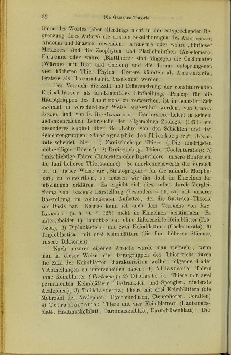 Sinne des Wortes (aber allerdings nicht in der entsprechenden Be- grenzung ihres Autors) die uralten Bezeichnungen des Aristoteles: Anaema und Enaeuia anwenden. Anaema oder wahre „blutlose Metazoen sind die Zoophyten und Plathelminthen (Acoelomen): Ena ein a oder wahre „Blutthiere sind hingegen die Coelomaten (Würmer mit Blut und Coelom) und die daraus entsprungenen vier höchsten Thier-Phylen. Erstere könnten als Anaemaria, letztere als Haemataria bezeichnet werden. Der Versuch, die Zahl und Differenzirung der constituirenden Keimblätter als fundamentales Eintheilungs - Prinzip für die Hauptgruppen des Thierreichs zu verwerthen, ist in neuester Zeit zweimal in verschiedener Weise ausgeführt worden, von Güstay Jaegee und von E. Rat-Lankester. Der erstere liefert in seinem gedankenreichen Lehrbuche der allgemeinen Zoologie (1871) ein besonderes Kapitel über die „Lehre von den Schichten und den Schichtengruppen: Stratographie des Thierkörpers. Jaegek unterscheidet hier: 1) Zweischichtige Thiere („Die niedrigsten mehrzelligen Thiere); 2) Dreischichtige Thiere (Coelenteraten); 3) fünfschichtige Thiere (Enteraten oder Darmthiere: unsere Bilaterien, die fünf höheren Thierstämme). So anerkennenswerth der Versuch ist, in dieser Weise die „Stratographie für die animale Morpho- logie zu verwerthen, so müssen wir ihn doch im Einzelnen für misslungen erklären. Es ergiebt sich dies sofort durch Verglei- chung von Jaeger's Darstellung (besonders § 55, (57) mit unserer Darstellung im vorliegenden Aufsatze, der die Gastraea-Theorie zur Basis hat. Ebenso kann ich auch dem Versuche von Ray- Lankester (a. a. 0. S. 325) nicht im Einzelnen beistimmen. Er unterscheidet 1) Homoblastica: ohne differenzirte Keimblätter (Pro- tozoa), 2) Diploblastica: mit zwei Keimblättern (Coelenterata), 3j Triploblastica: mit drei Keimblättern (die fünf höheren Stämme, unsere Bilaterien). Nach unserer eigenen Ansicht würde man vielmehr, wenn man in dieser Weise die Hauptgruppen des Thierreichs durch die Zahl der Keimblätter charakterisiren wollte, folgende 4 oder 5 Abtheilungen zu unterscheiden haben: 1) Ablasteria: Thiere ohne Keimblätter (Protozoa); 2) Diblasteria: Thiere mit zwei permanenten Keimblättern (Gastraeaden und Spongien, niederste Acalephen); 3) Triblasteria; Thiere mit drei Keimblättern (die Mehrzahl der Acalephen: Hydromedusen, Ctenophoren, Corallen) 4) Tetrablasteria: Thiere mit vier Keimblättern (Hautsinnes- blatt, Hautmuskelblatt, Darmmuskelblatt, Darmdrüsenblatt): Die