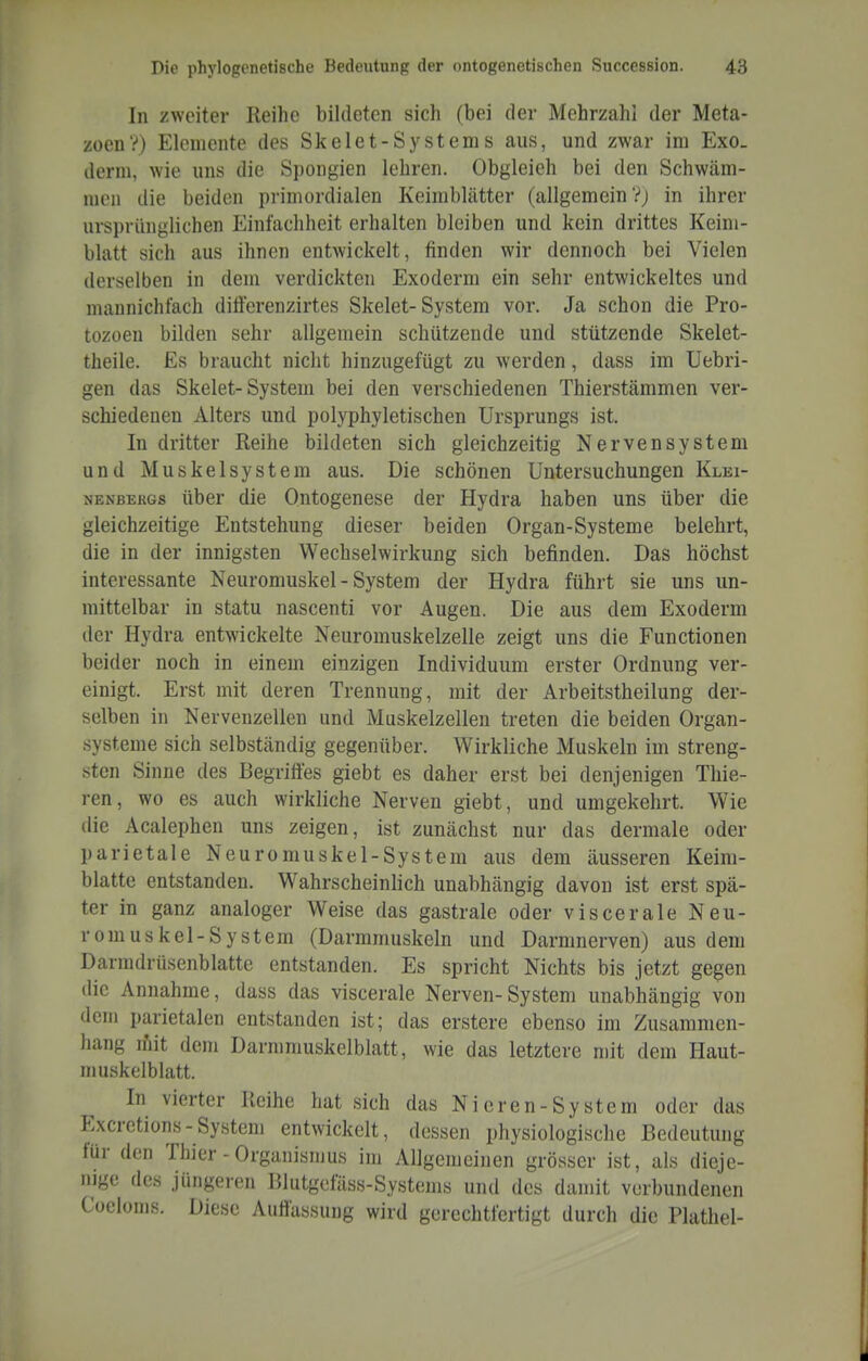 In zweiter Reihe bildeten sich (bei der Mehrzahl der Meta- zoen?) Elemente des Skelet-Systems aus, und zwar im Exo. derni, wie uns die Spongien lehren. Obgleich bei den Schwäm- men die beiden primordialen Keimblätter (allgemein Vj in ihrer ursprünglichen Einfachheit erhalten bleiben und kein drittes Keim- blatt sich aus ihnen entwickelt, finden wir dennoch bei Vielen derselben in dem verdickten Exoderm ein sehr entwickeltes und mannichfach dilferenzirtes Skelet-System vor. Ja schon die Pro- tozoen bilden sehr allgemein schützende und stützende Skelet- theile. Es braucht nicht hinzugefügt zu werden, dass im Uebri- gen das Skelet-System bei den verschiedenen Thierstämmen ver- schiedenen Alters und polyphyletischen Ursprungs ist. In dritter Reihe bildeten sich gleichzeitig Nervensystem und Muskelsystem aus. Die schönen Untersuchungen Klei- nenbergs über die Ontogenese der Hydra haben uns über die gleichzeitige Entstehung dieser beiden Organ-Systeme belehrt, die in der innigsten Wechselwirkung sich befinden. Das höchst interessante Neuromuskel - System der Hydra führt sie uns un- mittelbar in statu nascenti vor Augen. Die aus dem Exoderm der Hydra entwickelte Neuromuskelzelle zeigt uns die Functionen beider noch in einem einzigen Individuum erster Ordnung ver- einigt. Erst mit deren Trennung, mit der Arbeitstheilung der- selben in Nervenzellen und Muskelzellen treten die beiden Organ- systeme sich selbständig gegenüber. Wirkliche Muskeln im streng- sten Sinne des Begriffes giebt es daher erst bei denjenigen Thie- ren, wo es auch wirkliche Nerven giebt, und umgekehrt. Wie die Acalephen uns zeigen, ist zunächst nur das dermale oder parietale Neuromuskel-System aus dem äusseren Keim- blatte entstanden. Wahrscheinlich unabhängig davon ist erst spä- ter in ganz analoger Weise das gastrale oder viscerale Neu- romuskel-System (Darmmuskeln und Darninerven) aus dem Darmdrüsenblatte entstanden. Es spricht Nichts bis jetzt gegen die Annahme, dass das viscerale Nerven-System unabhängig von dem parietalen entstanden ist; das erstere ebenso im Zusammen- hang n'iit dem Darmmuskelblatt, wie das letztere n)it dem Haut- muskelblatt. In vierter Reihe hat sich das Nieren-System oder das Excretions-System entwickelt, dessen physiologische Bedeutung für den Thier - Organismus im Allgemeinen grösser ist, als dieje- nige des jüngeren Blutgefäss-Systems und des damit verbundenen Coeloms. Diese Auffassung wird gerechtfertigt durch die Plathel-