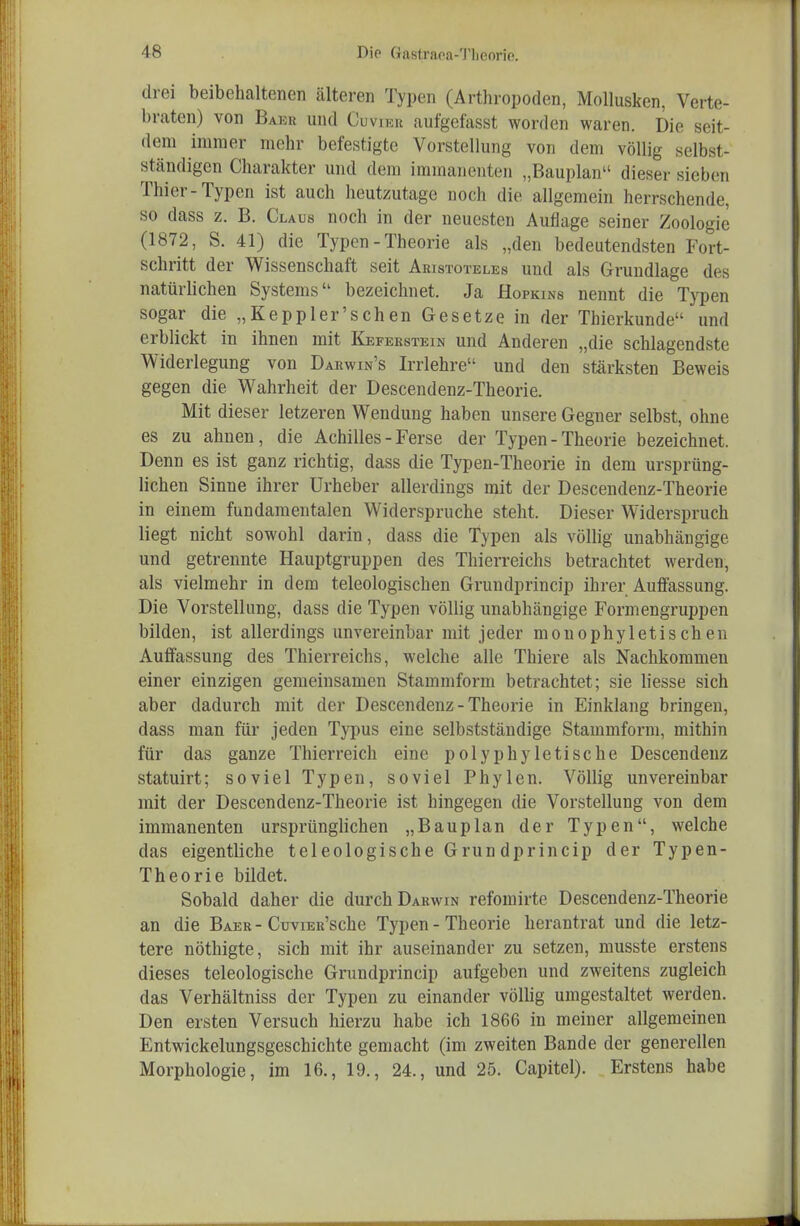 drei beibehaltenen älteren Typen (Arthropoden, Mollusken, Verte- braten) von Baku und Cuviku aufgefasst worden waren. Die seit- dem immer mehr befestigte Vorstellung von dem völlig selbst- ständigen Charakter und dem immanenten „Bauplan dieser sieben Thier-Typen ist auch heutzutage noch die allgemein herrschende, so dass z. B. Claus noch in der neuesten Auflage seiner Zoologie (1872, S. 41) die Typen - Theorie als „den bedeutendsten Fort- schritt der Wissenschaft seit Aristoteles und als Grundlage des natürlichen Systems bezeichnet. Ja Hopkins nennt die Typen sogar die „Kepp 1er'sehen Gesetze in der Thierkunde und erblickt in ihnen mit Keferstein und Anderen „die schlagendste Widerlegung von Darwin's Irrlehre und den stärksten Beweis gegen die Wahrheit der Descendenz-Theorie. Mit dieser letzeren Wendung haben unsere Gegner selbst, ohne es zu ahnen, die Achilles - Ferse der Typen - Theorie bezeichnet. Denn es ist ganz richtig, dass die Typen-Theorie in dem ursprüng- lichen Sinne ihrer Urheber allerdings mit der Descendenz-Theorie in einem fundamentalen Widerspruche steht. Dieser Widerspruch liegt nicht sowohl darin, dass die Typen als völhg unabhängige und getrennte Hauptgruppen des Thierreichs betrachtet werden, als vielmehr in dem teleologischen Grundprincip ihrer Auffassung. Die Vorstellung, dass die Typen völlig unabhängige Formengruppen bilden, ist allerdings unvereinbar mit jeder monophyletischen Auffassung des Thierreichs, welche alle Thiere als Nachkommen einer einzigen gemeinsamen Stammform betrachtet; sie liesse sich aber dadurch mit der Descendenz-Theorie in Einklang bringen, dass man für jeden Typus eine selbstständige Stammform, mithin für das ganze Thierreich eine polyphyletische Descendeuz statuirt; soviel Typen, soviel Phylen. Völlig unvereinbar mit der Descendenz-Theorie ist hingegen die Vorstellung von dem immanenten ursprünglichen „Bauplan der Typen, welche das eigentliche teleologische Grun dprincip der Typen- Theorie bildet. Sobald daher die durch Darwin refomirte Descendenz-Theorie an die Baer-CuviER'sche Typen - Theorie herantrat und die letz- tere nöthigte, sich mit ihr auseinander zu setzen, musste erstens dieses teleologische Grundprincip aufgeben und zweitens zugleich das Verhältniss der Typen zu einander völlig umgestaltet werden. Den ersten Versuch hierzu habe ich 1866 in meiner allgemeinen Entwickelungsgeschichte gemacht (im zweiten Bande der generellen Morphologie, im 16., 19., 24., und 25. Capitel). Erstens habe