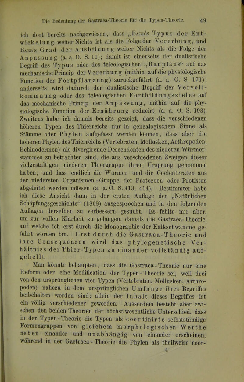 ich dort bereits nachgewiesen, dass „Baek's Typus derEnt- wickelung weiter Nichts ist als die Folge der Vererbung, und Baek's Grad der Ausbildung weiter Nichts als die Folge der Anpassung (a.a.O. S. 11); damit ist einerseits der dualistische Begriif des Typus oder des teleologischen „Bauplans auf das mechanische Princip der Vererbung (mithin auf die physiologische Function der Fortpflanzung) zurückgeführt (a. a. 0. S. 171); anderseits wird dadurch der dualistische Begriif der Vervoll- kommnung oder des teleologischen Fortbildungszieles auf das mechanische Princip der Anpassung, mithin auf die phy- siologische Function der Ernährung reducirt (a. a, 0. S. 193). Zweitens habe ich damals bereits gezeigt, dass die verschiedenen höheren Typen des Thierreichs nur in genealogischem Sinne als Stämme oder Phylen aufgefasst werden können, dass aber die höheren Phylen des Thierreichs (Vertebraten, Mollusken, Arthropoden, Echinodermen) als divergirende Descendenten des niederen Würmer- stamraes zu betrachten sind, die aus verschiedenen Zweigen dieser vielgestaltigen niederen Thiergruppe ihren Ursprung genommen haben; und dass endlich die Würmer und die Coelenteraten aus der niedersten Organismen - Gruppe der Protozoen oder Protisten abgeleitet werden müssen (a. a. 0. S. 413, 414). Bestimmter habe ich diese Ansicht dann in der ersten Auflage der „Natürlichen Schöpfungsgeschichte (1868) ausgesprochen und in den folgenden Auflagen derselben zu verbessern gesucht. Es fehlte mir aber, um zur vollen Klarheit zu gelangen, damals die Gastraea-Theorie, auf welche ich erst durch die Monographie der Kalkschwämme ge- führt worden bin. Erst durch die Gastraea-Theorie und ihre Consequenzen wird das phylogenetische Ver- hältniss der Thier-Typen zu einander vollständig auf- gehellt. Man könnte behaupten, dass die Gastraea-Theorie nur eine Reform oder eine Modification der Typen - Theorie sei, weil drei von den ursprünglichen vier Typen (Vertebraten, Mollusken, Arthro- poden) nahezu in dem ursprünghchen Umfange ihres Begriff'cs beibehalten worden sind; allein der Inhalt dieses Begriffes ist ein völlig verschiedener geworden. Ausserdem besteht aber zwi- schen den beiden Theorien der höchst wesentliche Unterschied, dass in der Typen-Theorie die Typen als coordinirte selbstständige Formengruppen von gleichem morphologischen Werthe neben einander und unabhängig von einander erscheinen, während in der Gastraea-Theorie die Phylen als theilweise coor- 4