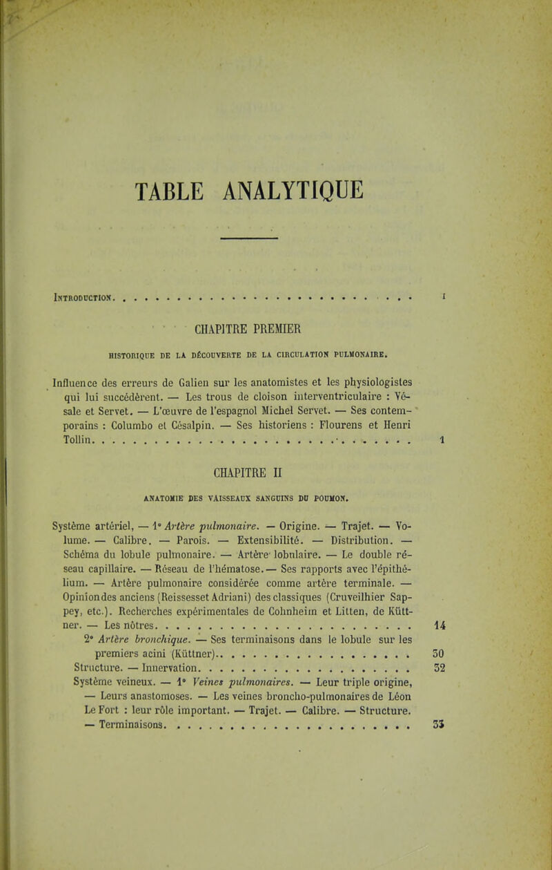 TABLE ANALYTIQUE IWTRODDCTIOK I CHAPITRE PREMIER HISTORIQUE DE LA DÉCOUVERTE DE LA CIRCULATIOK PULMONAIRE. Influence des erreurs de Galien sur les anatomistes et les physiologisles qui lui succédèrent. — Les trous de cloison interventriculaire : Yé- sale et Servet. — L'œuvre de l'espagnol Michel Servet. — Ses contem- porains : Columbo et Césalpin. — Ses historiens : Flourens et Henri Tollin • 1 CHAPITRE II ARATOXIE DES VAISSEAUX SANGUINS DD FOUKON. Système artériel, — l'Artère pulmonaire. — Origine. — Trajet. — Vo- lume. — Calibre. — Parois. — Extensibilité. — Distribution. — Schéma du lobule pulmonaire. — Artère- lobnlaire. — Le double ré- seau capillaire. —Réseau de l'hématose.— Ses rapports avec l'épithé- lium. — Artère pulmonaire considérée comme artère terminale. — Opinion des anciens (ReissessetAdriani) des classiques (Cruveilhier Sap- pey, etc.). Recherches expérimentales de Cohnheim et Litten, de Kutt- ner. — Les nôtres 14 2* Artère bronchique. — Ses terminaisons dans le lobule sur les premiers acini (Kiittner) 30 Structure. — Innervation 32 Système veineux. — \° Veines pulmonaires. — Leur triple origine, — Leurs anastomoses. — Les veines broncho-pulmonaires de Léon Le Fort : leur rôle important. — Trajet. — Calibre. — Structure. — Terminaisons 3S