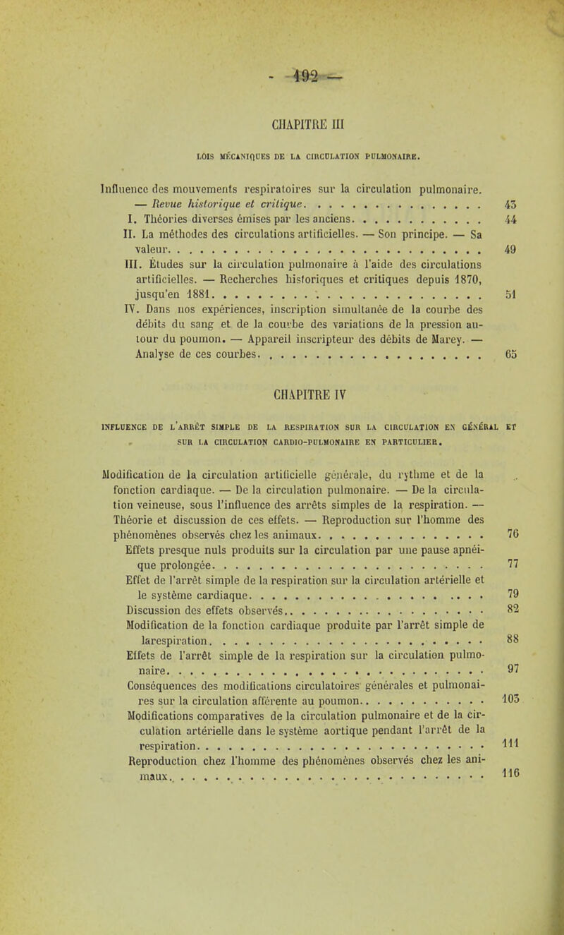 LOIS UËCÀNinDES DE LA ClltCDLATION PULHOMAIRE. Influence des mouvements respiratoires sur la circulation pulmonaire. — Revue historique et critique I. Théories diverses émises par les anciens II. La méthodes des circulations artificielles. — Son principe. — Sa valeur III. Éludes sur la circulation pulmonaire à l'aide des circulations artificielles. — Recherches historiques et critiques depuis 1870, jusqu'en 1881 lY. Dans nos expériences, inscription simultanée de la courbe des débits du sang et de la coufbe des variations de la pression au- tour du poumon. — Appareil inscripteur des débits de Marey. — Analyse de ces courbes. , CHAPITRE IV INFLUENCE DE l'aRRËT SIMPLE DE LA RESPIRATION SUR LA CIRCULATION E.N GÉ.NÉRAL SUR LA CIRCULATION CARDIO-FULVONAIRE EN FARTICDLIEB. Modification de la circulation artificielle générale, du rythme et de la fonction cardiaque. — De la circulation pulmonaire. — De la circula- tion veineuse, sous l'influence des arrêts simples de la respiration. — Théorie et discussion de ces effets. — Reproduction sur l'homme des phénomènes observés chez les animaux Effets presque nuls produits sur la circulation par une pause apnéi- que prolongée Effet de l'arrêt simple de la respiration sur la circulation artérielle et le système cardiaque Discussion des effets observés Modification de la fonction cardiaque produite par l'arrêt simple de larespiration Elfets de l'arrêt simple de la respiration sur la circulation pulmo- naire Conséquences des modifications circulatoires générales et pulmonai- res sur la circulation afférente au poumon Modifications comparatives de la circulation pulmonaire et de la cir- culation artérielle dans le système aortique pendant l'arrêt de la respiration Reproduction chez l'homme des phénomènes observés chez les ani- maux..