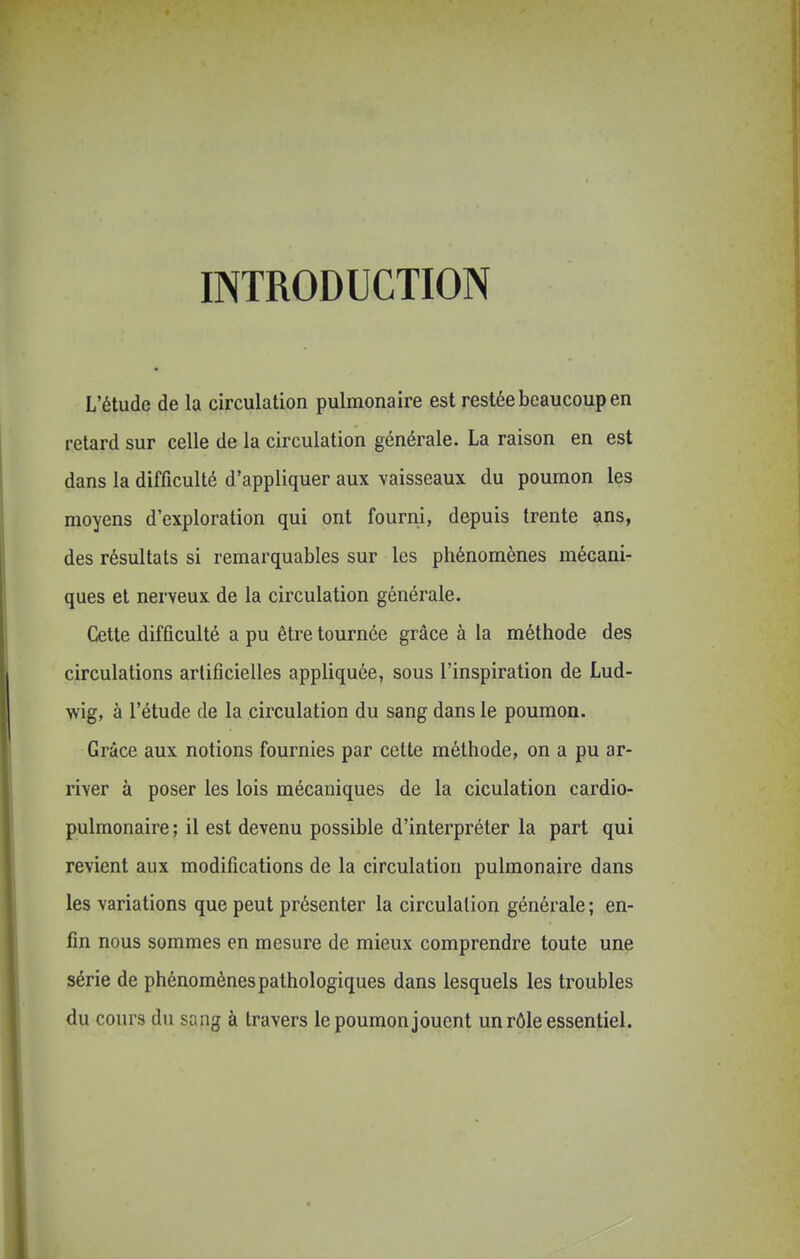 INTRODUCTION L'étude de la circulation pulmonaire est restée beaucoup en retard sur celle de la circulation générale. La raison en est dans la difficulté d'appliquer aux vaisseaux du poumon les moyens d'exploration qui ont fourni, depuis trente ans, des résultats si remarquables sur les phénomènes mécani- ques et nerveux de la circulation générale. Cette difficulté a pu être tournée grâce à la méthode des circulations artificielles appliquée, sous l'inspiration de Lud- wig, à l'étude de la circulation du sang dans le poumon. Grâce aux notions fournies par cette méthode, on a pu ar- river à poser les lois mécaniques de la ciculation cardio- pulmonaire ; il est devenu possible d'interpréter la part qui revient aux modifications de la circulation pulmonaire dans les variations que peut présenter la circulation générale; en- fin nous sommes en mesure de mieux comprendre toute une série de phénomènes pathologiques dans lesquels les troubles du cours du sang à travers le poumon jouent un rôle essentiel.