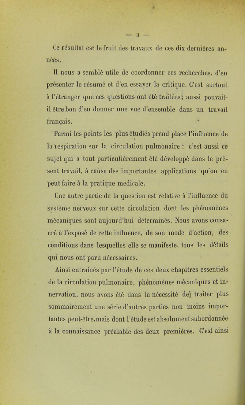 Ce résultat est le fruit des travaux de ces dix dernières an- nées. 11 nous a semblé utile de coordonner ces recherches, d'en présenter le résumé et d'en essayer la critique. C'est surtout à l'étranger que ces questions ont été traitées ; aussi pouvait- il être bon d'en donner une vue d'ensemble dans un travail français. Parmi les points les plus étudiés prend place l'influence de la respiration sur la circulation pulmonaire : c'est aussi ce sujet qui a tout particulièrement été développé dans le pré- sent travail, à cause des importantes applications qu'on en peut faire à la pratique médicale. Une autre partie de la question est relative à l'influence du système nerveux sur cette circulation dont les phénomènes mécaniques sont aujourd'hui déterminés. Nous avons consa- cré à l'exposé de cette influence, de son mode d'action, des conditions dans lesquelles elle se manifeste, tous les détails qui nous ont paru nécessaires. Ainsi entraînés par l'étude de ces deux chapitres essentiels de la circulation pulmonaire, phénomènes mécaniques et in- nervation, nous avons été dans la nécessité de] traiter plus sommairement une série d'autres parties non moins impor- tantes peut-être,mais dont l'étude est absolument subordonnée à la connaissance préalable des deux premières. C'est ainsi