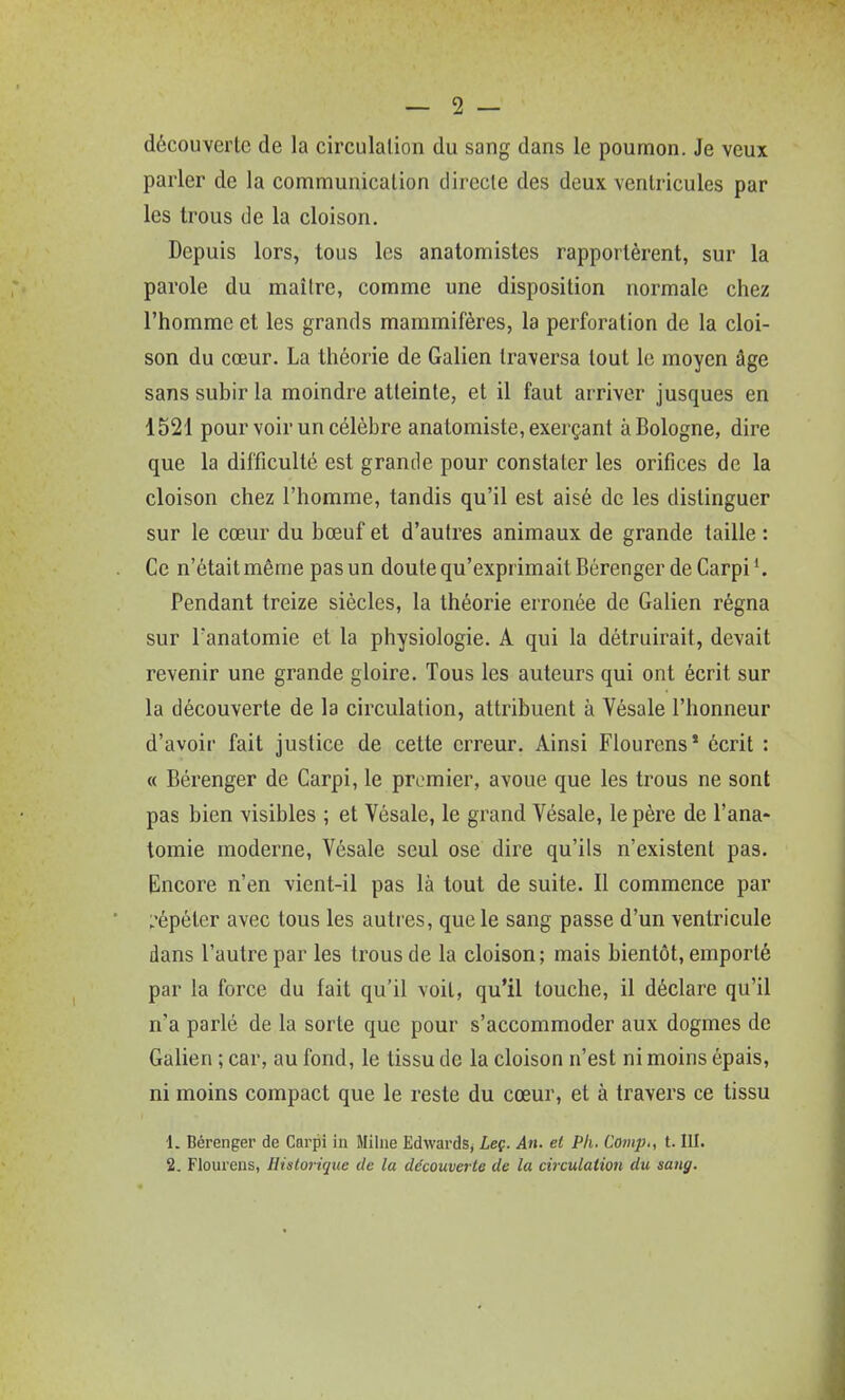 découveiie de la circulalion du sang dans le poumon. Je veux parler de la communication directe des deux ventricules par les trous de la cloison. Depuis lors, tous les anatomistes rapportèrent, sur la parole du maître, comme une disposition normale chez l'homme et les grands mammifères, la perforation de la cloi- son du cœur. La théorie de Galien traversa tout le moyen âge sans subir la moindre atteinte, et il faut arriver jusques en 1521 pour voir un célèbre anatomiste, exerçant à Bologne, dire que la difficulté est grande pour constater les orifices de la cloison chez l'homme, tandis qu'il est aisé de les distinguer sur le cœur du bœuf et d'autres animaux de grande taille : Ce n'était même pas un doute qu'exprimait Bérenger de Carpi Pendant treize siècles, la théorie erronée de Galien régna sur Tanatomie et la physiologie. A qui la détruirait, devait revenir une grande gloire. Tous les auteurs qui ont écrit sur la découverte de la circulation, attribuent à Vésale l'honneur d'avoir fait justice de cette erreur. Ainsi Flourcns* écrit : « Béi-enger de Carpi, le premier, avoue que les trous ne sont pas bien visibles ; et Vésale, le grand Vésale, le père de l'ana- tomie moderne, Vésale seul ose dire qu'ils n'existent pas. Encore n'en vient-il pas là tout de suite. Il commence par L'épéter avec tous les autres, que le sang passe d'un ventricule dans l'autre par les trous de la cloison; mais bientôt, emporté par la force du fait qu'il voit, qu'il touche, il déclare qu'il n'a parlé de la sorte que pour s'accommoder aux dogmes de Galien ; car, au fond, le tissu de la cloison n'est ni moins épais, ni moins compact que le reste du cœur, et à travers ce tissu 1. Bérenger de Carpi in Milne Edwards, Leç. An. et Pli. Coiiip., 1.111.