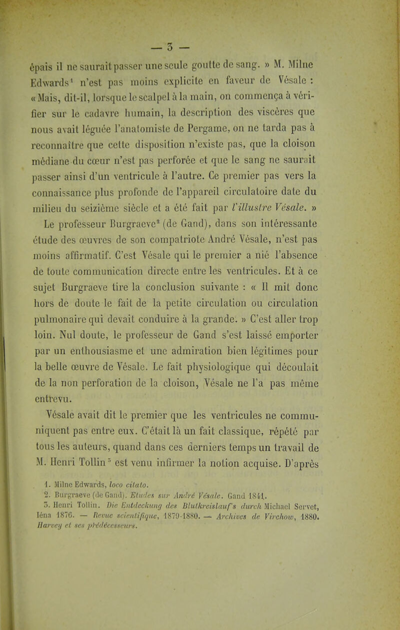 Edwards' n'est pas moins explicite en faveur de Vésale : « xMais, dit-il, lorsque le scalpel à la main, on commença à véri- fier sur le cadavre humain, la description des viscères que nous avait léguée l'anatomisle de Pergame, on ne tarda pas à reconnaître que cette disposition n'existe pas, que la cloison médiane du cœur n'est pas perforée et que le sang ne saurait passer ainsi d'un ventricule à l'autre. Ce premier pas vers la connaissance plus profonde de l'appareil circulatoire date du milieu du seizième siècle et a été fait par l'illustre Vésale. » Le professeur Burgraeve' (de Gand), dans son intéressante étude des œuvres de son compatriote André Vésale, n'est pas moins affirmatif. C'est Vésale qui le premier a nié l'absence de toute communication directe entre les ventricules. Et à ce sujet Burgracve tire la conclusion suivante : « Il mit donc hors de doute le fait de la petite circulation ou circulation pulmonaire qui devait conduire à la grande. » C'est aller trop loin. Nul doute, le professeur de Gand s'est laisse emporter par un enthousiasme et une admiration bien légitimes pour la belle œuvre de Vésale. Le fait physiologique qui découlait de la non perforation de la cloison, Vésale ne l'a pas même entrevu. Vésale avait dit le premier que les ventricules ne commu- niquent pas entre eux. C'était là un fait classique, répété par tous les auteurs, quand dans ces derniers temps un travail de M. Henri Tollin^ est venu infirmer la notion acquise. D'après 1. Milne Edwards,/oco cilato. 2. liurpraeve (de Gaïul). Etwlcs sur Awh-é Vénale. Gand ISil,. 5. Henri Tollin. Die Enldcclning des Blulkreislaufs (/urt7t Micliael Servet, léna -1870. — Rcuue sciriUifiqiie, 1879-1880 Archives de Virchow, 1880. flarvcy et ses ])hédéccsscu?-ii.