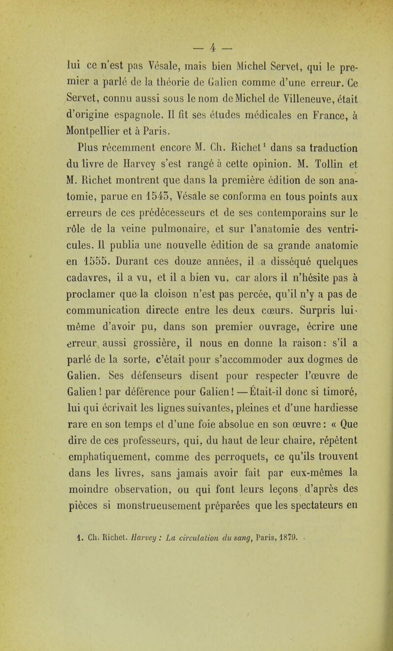 lui ce n'est pas Vcsale, mais bien Michel Servel, qui le pre- mier a parlé de la théorie de Galien comme d'une erreur. Ce Servet, connu aussi sous le nom de Michel de Villeneuve, était d'origine espagnole. Il fit ses études médicales en France, à Montpellier et à Paris. Plus récemment encore M. Ch. Richel' dans sa traduction du livre de Harvey s'est rangé à cette opinion. M. Tollin et M. Richet montrent que dans la première édition de son ana- tomie, parue en 1543, Vésale se conforma en tous points aux erreurs de ces prédécesseurs et de ses contemporains sur le rôle de la veine pulmonaire, et sur l'anatomie des ventri- cules. 11 publia une nouvelle édition de sa grande anatomie en 1555. Durant ces douze années, il a disséqué quelques cadavres, il a vu, et il a bien vu, car alors il n'hésite pas à proclamer que la cloison n'est pas percée, qu'il n'y a pas de communication directe entre les deux cœurs. Surpris lui- même d'avoir pu, dans son premier ouvrage, écrire une erreur aussi grossière, il nous en donne la raison: s'il a parlé de la sorte, c'était pour s'accommoder aux dogmes de Galien. Ses défenseurs disent pour respecter l'œuvre de Galien ! par déférence pour Galien! —Était-il donc si timoré, lui qui écrivait les lignes suivantes, pleines et d'une hardiesse rare en son temps et d'une foie absolue en son œuvre : « Que dire de ces professeurs, qui, du haut de leur chaire, répètent emphatiquement, comme des perroquets, ce qu'ils trouvent dans les livres, sans jamais avoir fait par eux-mêmes la moindre observation, ou qui font leurs leçons d'après des pièces si monstrueusement préparées que les spectateurs en i. Ch. Richel. Hai-vey : La circulation du sang, Paris, 1879. •